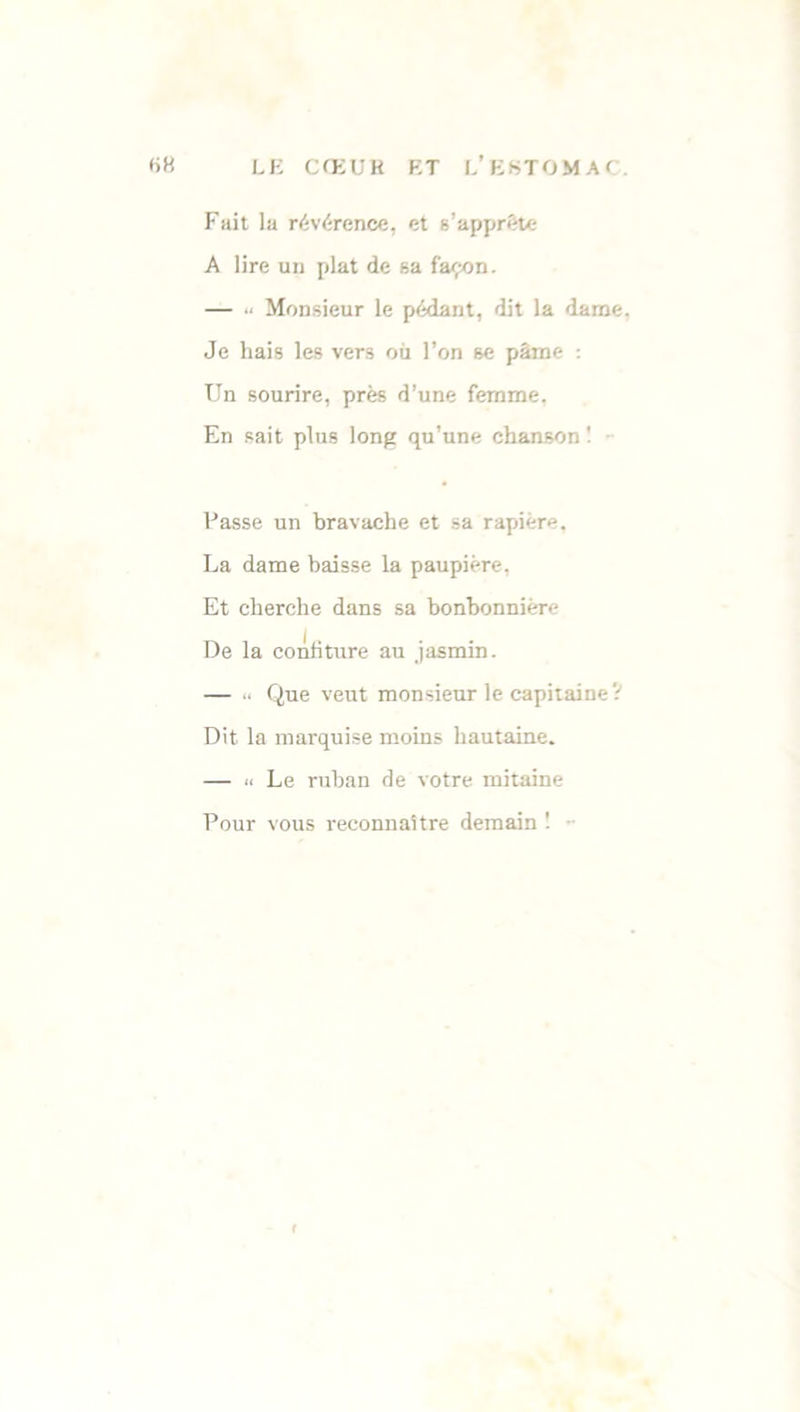 Fait la révérence, et s'apprête A lire un plat de sa façon. — “ Monsieur le pédant, dit la dame. Je hais les vers où l’on se pâme : Un sourire, près d’une femme, En sait plus long qu’une chanson ! Passe un bravache et sa rapière. La dame baisse la paupière, Et cherche dans sa bonbonnière De la confiture au jasmin. — “ Que veut monsieur le capitaine ? Dit la marquise moins hautaine. — u Le ruban de votre mitaine Pour vous reconnaître demain !