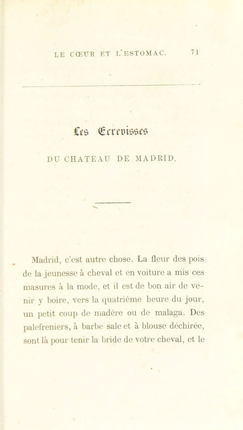 Cfô Qnrrmôsfs DU CHATEAU DE MADRID. Madrid, c’est autre chose. La fleur des pois de la jeunesse à cheval et en voiture a mis ces masures à la mode, et il est de bon air de ve- nir y boire, vers la quatrième heure du jour, un petit coup de madère ou de malaga. Des palefreniers, à barbe sale et à blouse déchirée, sont là pour tenir la bride de votre cheval, et le