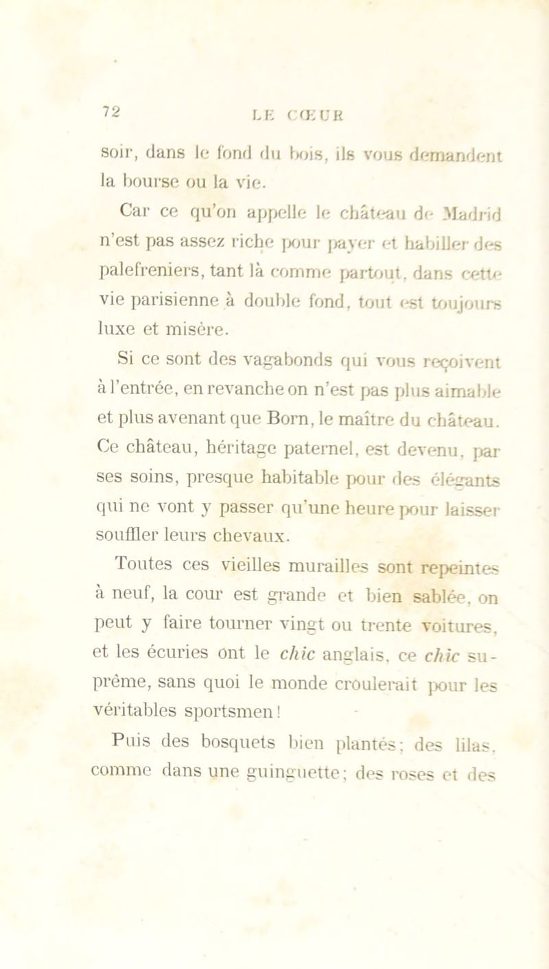 soir, dans le fond du bois, ils vous demandent la bourse ou la vie. Car ce qu’on appelle le château de Madrid n’est pas assez riche pour payer et habiller des palefreniers, tant là comme partout, dans cette vie parisienne à double fond, tout est toujours luxe et misère. Si ce sont des vagabonds qui vous reçoivent à l’entrée, en revanche on n’est pas plus aimable et plus avenant que Bom, le maître du château. Ce château, héritage paternel, est devenu, par ses soins, presque habitable pour des élétrants qui ne vont y passer qu’une heure pour laisser souffler leurs chevaux. Toutes ces vieilles murailles sont repeintes à neuf, la cour est grande et bien sablée, on peut y faire tourner vingt ou trente voitures, et les écuries ont le chic anglais, ce chic su- prême, sans quoi le monde croulerait pour les véritables sportsmen! Puis des bosquets bien plantés: des lilas, comme dans une guinguette; des roses et des