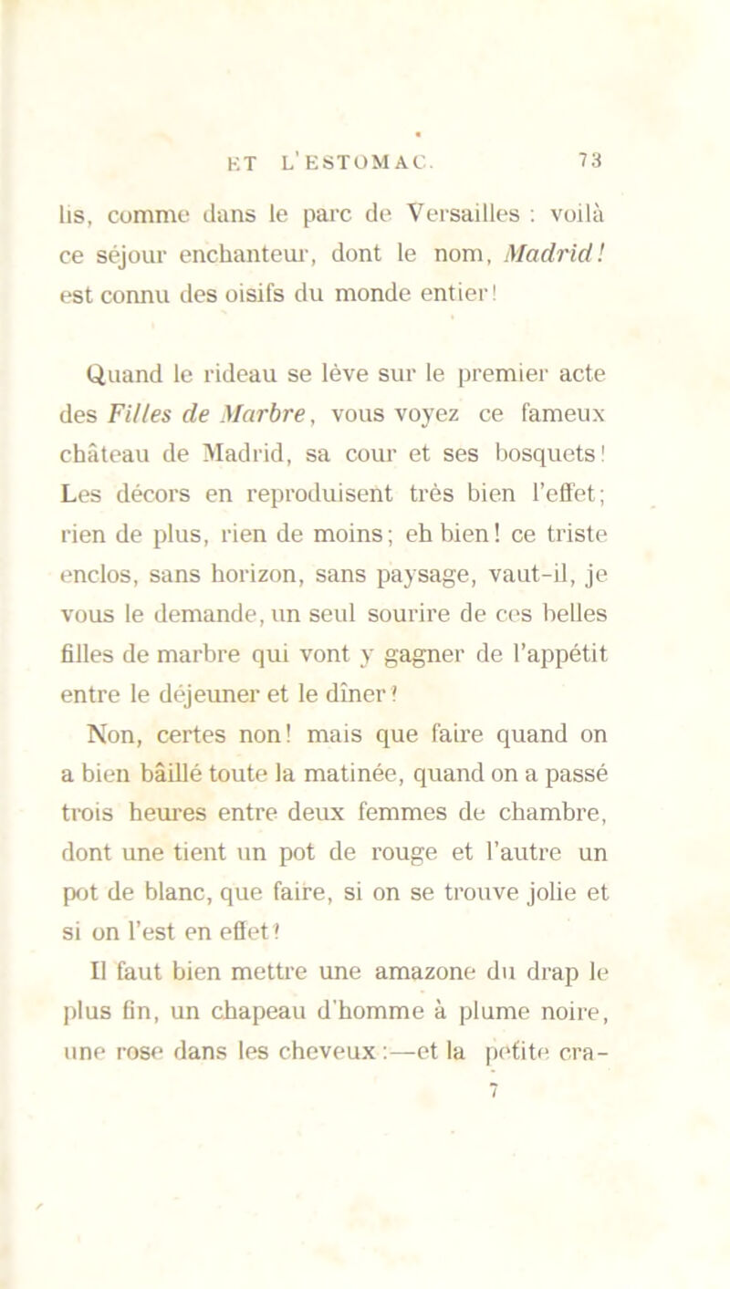 lis, comme dans le parc de Versailles : voilà ce séjour enchanteur, dont le nom, Madrid ! est connu des oisifs du monde entier! Quand le rideau se lève sur le premier acte des Filles de Marbre, vous voyez ce fameux château de Madrid, sa cour et ses bosquets! Les décors en reproduisent très bien l’effet; rien de plus, rien de moins; eh bien! ce triste enclos, sans horizon, sans paysage, vaut-il, je vous le demande, un seul sourire de ces belles filles de marbre qui vont y gagner de l’appétit entre le déjeuner et le dîner ? Non, certes non! mais que faire quand on a bien bâillé toute la matinée, quand on a passé trois heures entre deux femmes de chambre, dont une tient un pot de rouge et l’autre un pot de blanc, que faire, si on se trouve jolie et si on l’est en effet? Il faut bien mettre une amazone du drap le plus fin, un chapeau d’homme à plume noire, une rose dans les cheveux :—et la petite cra-