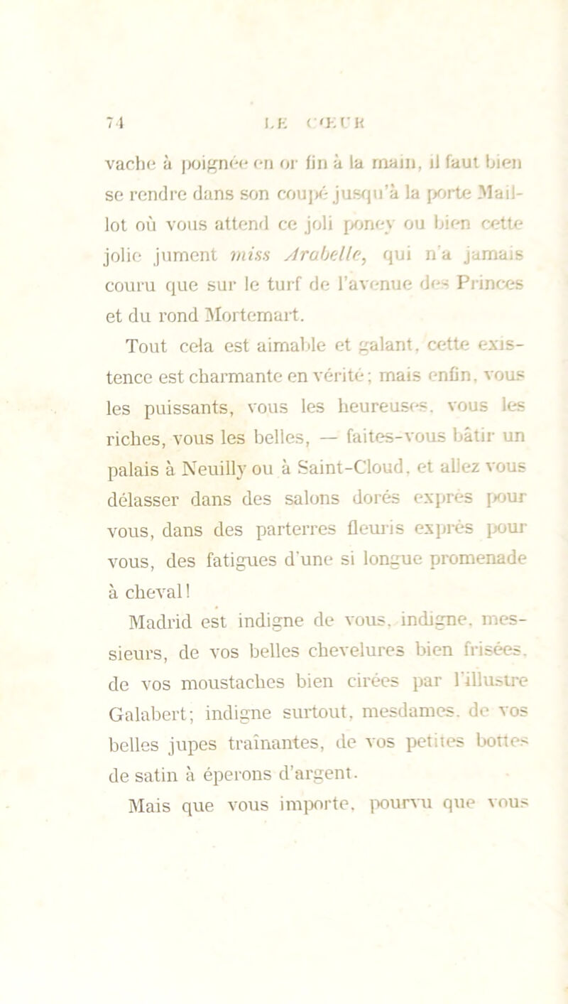 LE C'El'H 7 1 vache à poignée en or fin à la rnain, il faut bien se rendre dans son coupé jusqu’à la porte Mail- lot où vous attend ce joli poney ou bien cette jolie jument miss Arabelle, qui n'a jamais couru que sur le turf de l’avenue des Princes et du rond Mortemart. Tout cela est aimable et galant, cette exis- tence est charmante en vérité ; mais enfin, vous les puissants, vous les heureuses, vous les riches, vous les belles, — faites-vous bâtir un palais à Neuillv ou à Saint-Cloud, et allez vous délasser dans des salons dorés exprès pour vous, dans des parterres fleuris exprès pour vous, des fatigues d’une si longue promenade à cheval ! Madrid est indigne de vous, indigne, mes- sieurs, de vos belles chevelures bien frisées, de vos moustaches bien cirées par l'illustre Galabert; indigne surtout, mesdames, de vos belles jupes traînantes, de vos petiies bottes de satin à éperons d’argent. Mais que vous importe, pourvu que vous