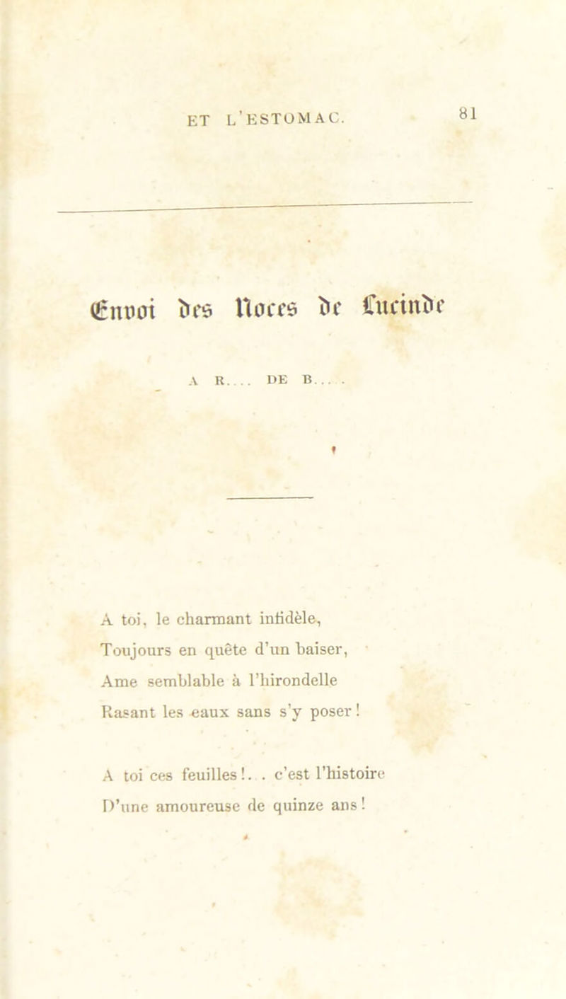 (Êutwi Î)f6 Uoccs Uf Cucinic A R. DE B » À toi, le charmant infidèle, Toujours en quête d’un baiser, Ame semblable à l’hirondelle Rasant les eaux sans s’y poser ! A toi ces feuilles !.. c’est l’histoire D’une amoureuse de quinze ans !