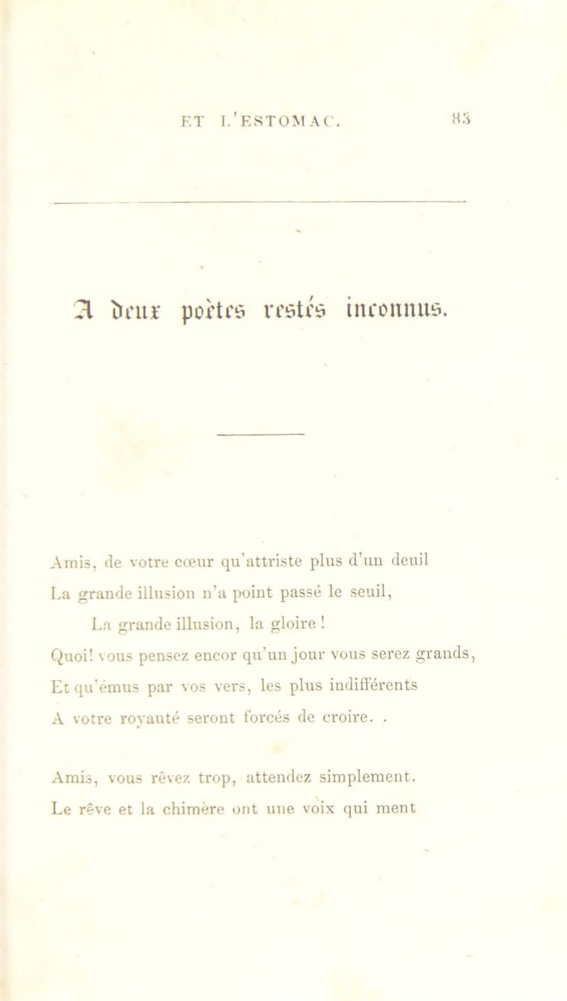 n ïu’itt' portes restés inconnus. Amis, de votre cœur qu'attriste plus d’un deuil La grande illusion n’a point passé le seuil, La grande illusion, la gloire ! Quoi! vous pensez encor qu’un jour vous serez grands, Et qu’émus par vos vers, les plus indifférents A votre royauté seront forcés de croire. . Amis, vous rêvez trop, attendez simplement. Le rêve et la chimère ont une voix qui ment