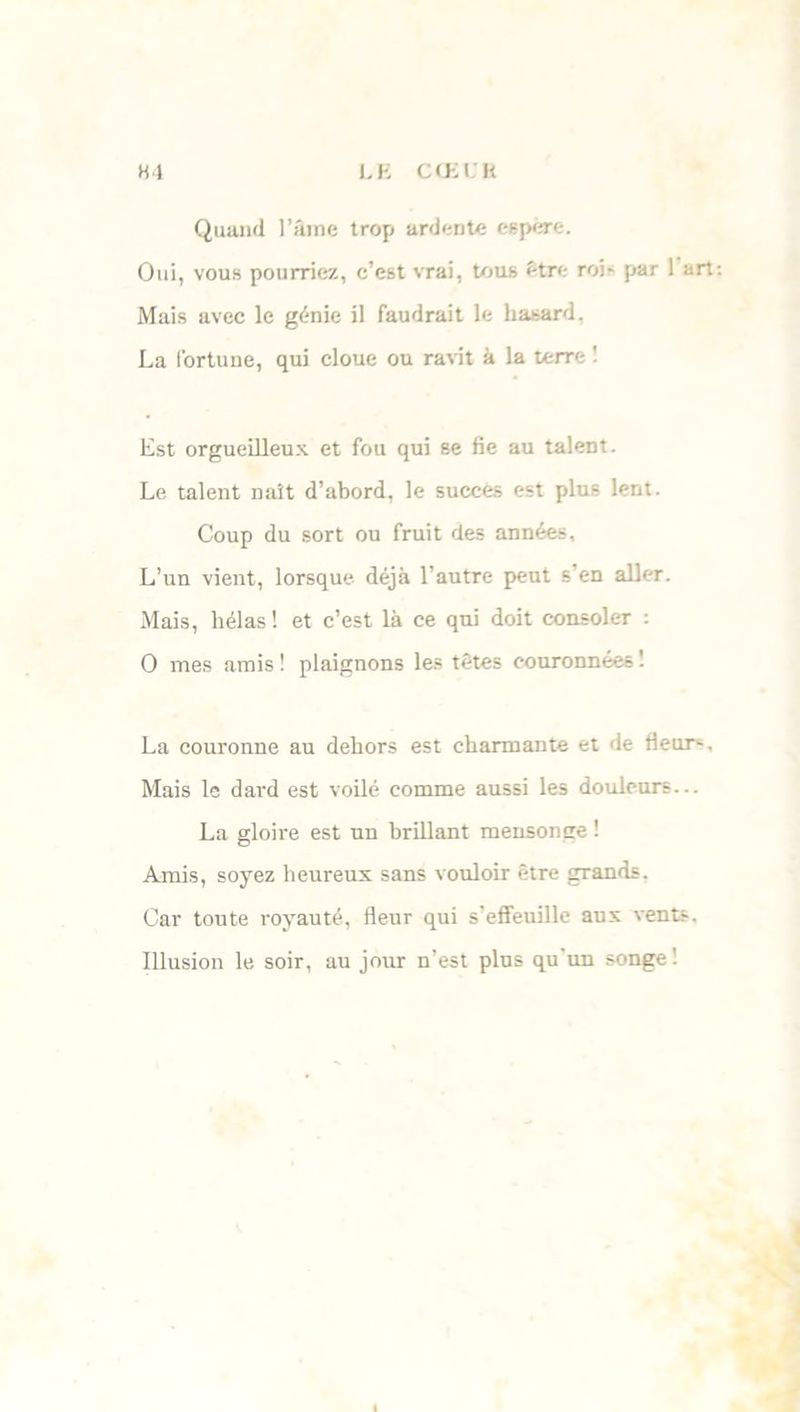 Quand l’âme trop ardente espère. Oui, vous pourriez, c’est vrai, tous être roi- par 1 art Mais avec le génie il faudrait le hasard, La fortune, qui cloue ou ravit à la terre 1 Est orgueilleux et fou qui se fie au talent. Le talent naît d’abord, le succès est plus lent. Coup du sort ou fruit des années. L’un vient, lorsque déjà l’autre peut s’en aller. Mais, hélas ! et c’est là ce qui doit consoler : O mes amis ! plaignons les têtes couronnées '. La couronne au dehors est charmante et de fleur1-. Mais le dard est voilé comme aussi les douleurs... La gloire est un brillant mensonge ! Amis, soyez heureux sans vouloir être grands. Car toute royauté, fleur qui s’effeuille aux vents, Illusion le soir, au jour n’est plus qu’un songe’.