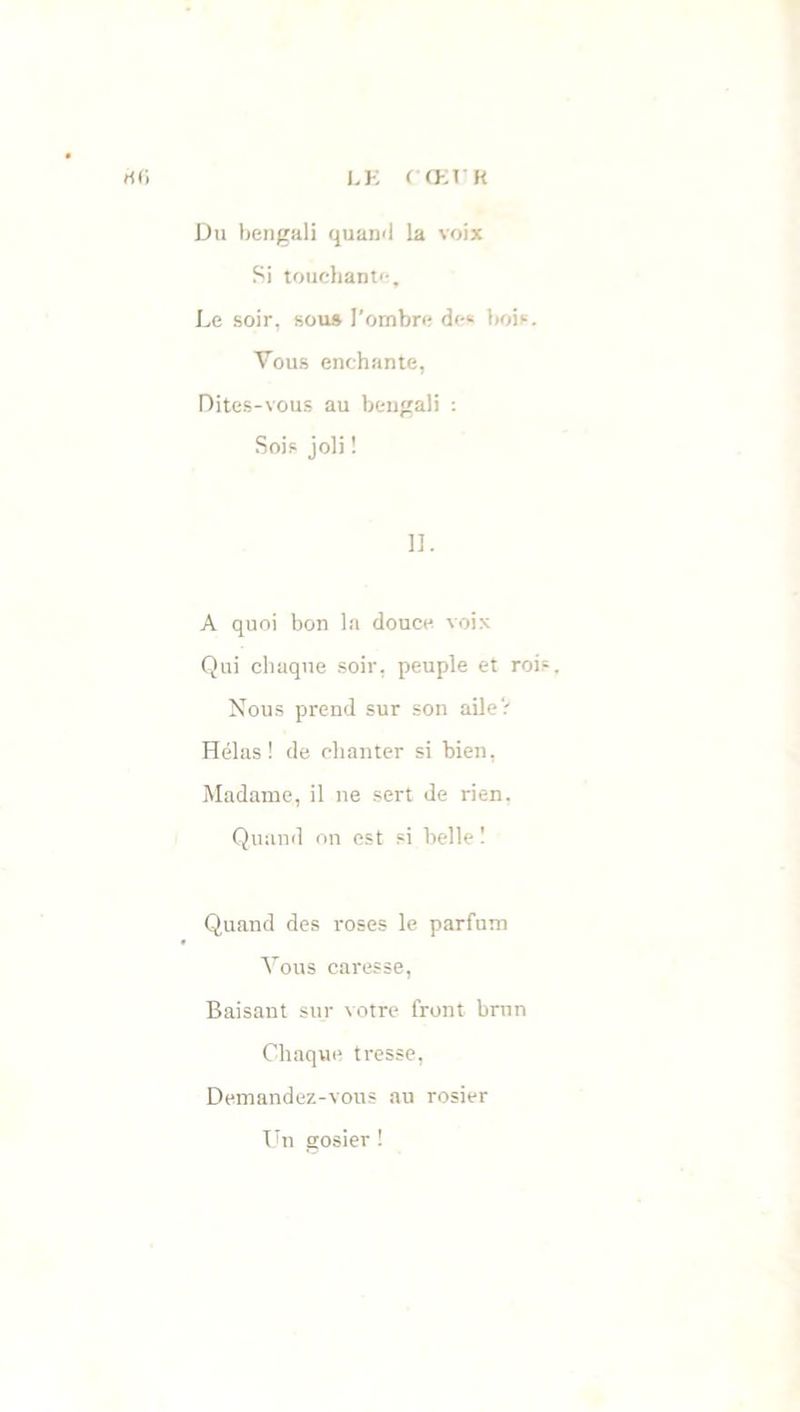 LE ( CEE K rt(i Du bengali quand la voix Si touchante. Le soir, sous l’ombre de« bois. Vous enchante, Dites-vous au bengali : Sois joli ! II. A quoi bon la douce voix Qui chaque soir, peuple et roi Nous prend sur son ailer Hélas ! de chanter si bien, Madame, il ne sert de rien. Quand on est si belle ! Quand des roses le parfum Vous caresse, Baisant sur votre front brun Chaque tresse, Demandez-vous au rosier Un gosier !