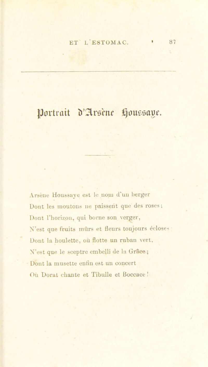 jJnrtrait ÎT^lrsèiif i)oueôayi\ Arsène Houssuye est le nom d'un berger Dont les moutons ne paissent que des roses; Dont l’horizon, qui borne son verger, X’est que fruits mûrs et fleurs toujours écloses Dont la houlette, où flotte un ruban vert, NT’est que le sceptre embelli de lu Grâce ; Dont la musette enfin est un concert Où Dorât chante et Tibulle et Boccace !