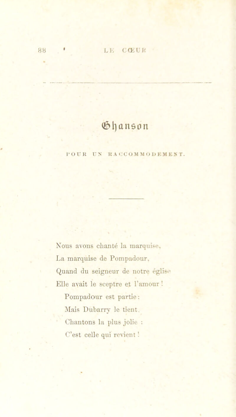 HH l. Y. C O-; U l< (&l)anônn POUR C N RACCOMMODEMENT. Nous avons chanté la marquise, La marquise de Pompadour. Quand du seigneur de notre église Elle avait le sceptre et l’amour ! Pompadour est partie : Mais Dubarry le tient. Chantons la plus jolie : C’est celle qui revient 1