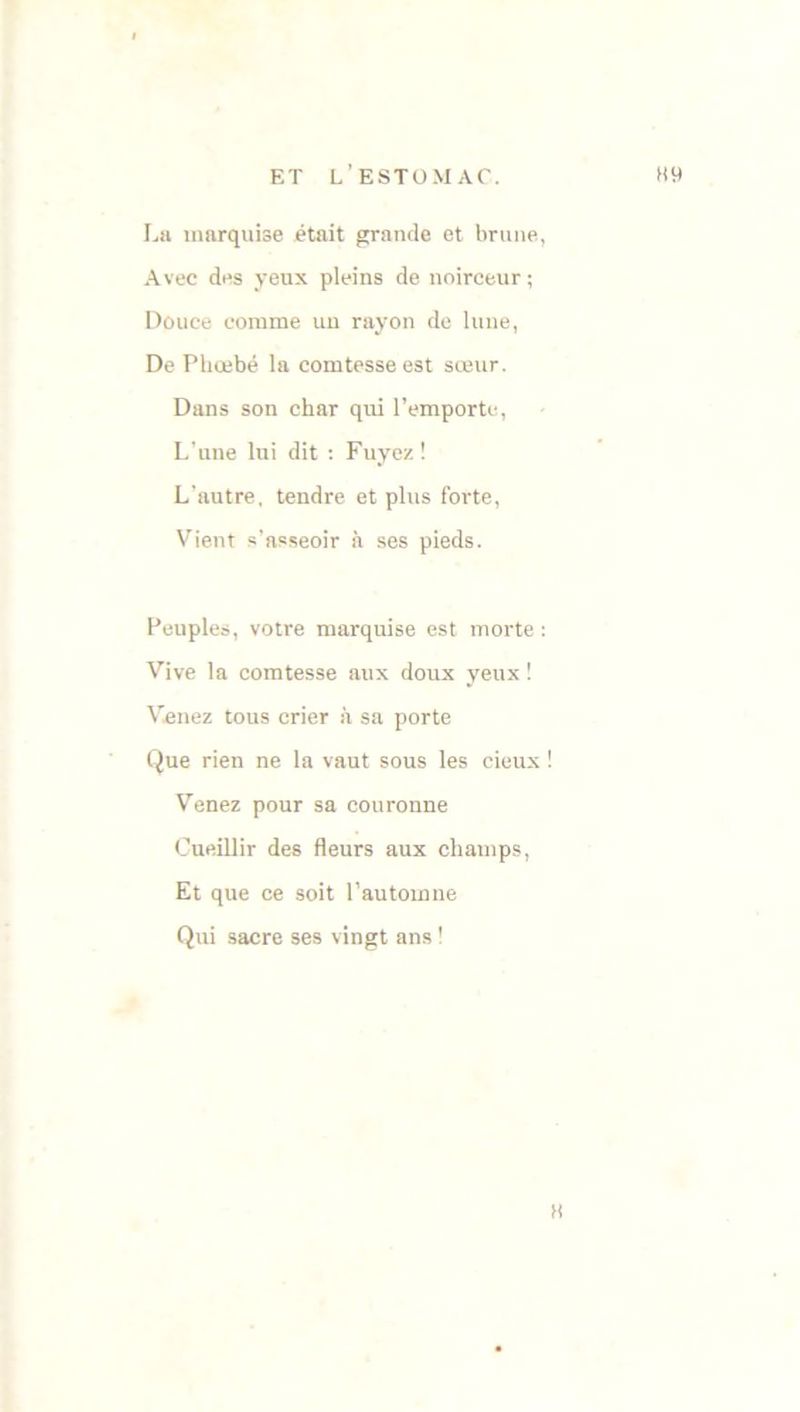 La marquise était grande et brune, Avec des yeux pleins de noirceur ; Douce comme un rayon de lune, De Phœbé la comtesse est sœur. Dans son char qui l’emporte, L'une lui dit : Fuyez ! L’autre, tendre et plus forte, Vient s’asseoir à ses pieds. Peuples, votre marquise est morte : Vive la comtesse aux doux yeux ! Venez tous crier à sa porte Que rien ne la vaut sous les cieux ! Venez pour sa couronne Cueillir des fleurs aux champs, Et que ce soit l’automne Qui sacre ses vingt ans ! «