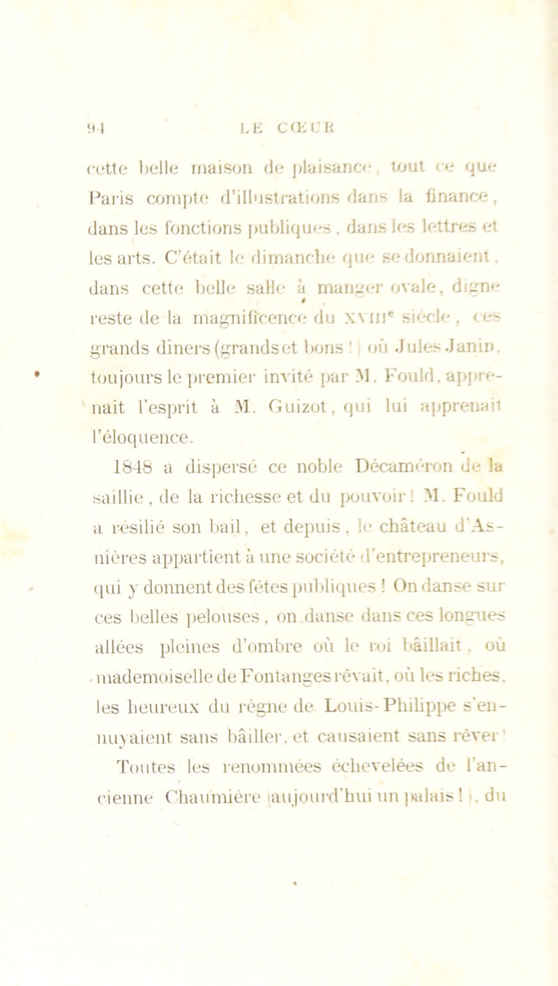 L li CŒL'H I cette belle maison de plaisance tout ce que Paris compte d’illustrations dans la finance, dans les fonctions publiques . dans les lettres et les arts. C’était le dimanche que se donnaient. dans cette belle salle à maneer ovale, dijme » reste de la magnificence du xvm* siècle, ces grands dîners (grandset bons ! où Jules Janin toujours le premier invité par M. Fould. appre- nait l’esprit à M. Guizot, qui lui apprenait l’éloquence. 1848 a dispersé ce noble Décaméron de la saillie , de la richesse et du pouvoir : M. Fould a résilié son bail, et depuis, le château d'As- nières appartient à une société d’entrepreneurs, qui y donnent des fêtes publiques ! On danse sur ces belles pelouses, on danse dans ces longues allées pleines d’ombre où le roi bâillait. où mademoiselle de Fontangesrêvait, où les riches, les heureux du règne de Louis-Philippe s’en- nuyaient sans bâiller, et causaient sans rêver Toutes les renommées échevelées de l’an- cienne Chaumière aujourd'hui un palais! du