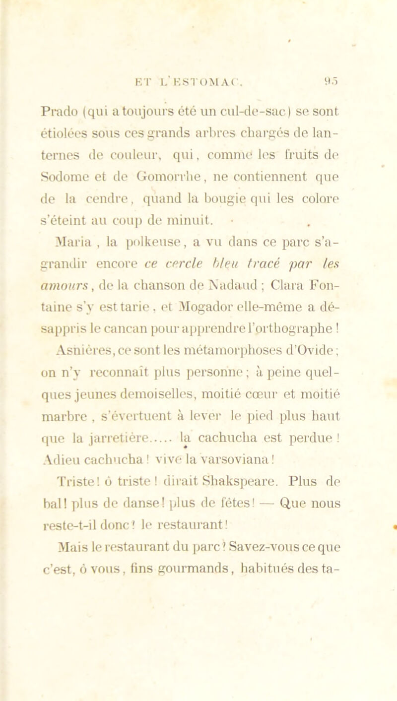 Prado (qui a toujours été un cul-de-sac) se sont étiolées sous ces grands arbres chargés de lan- ternes de couleur, qui, comme les fruits de Sodome et de Gomorrhe, ne contiennent que de la cendre, quand la bougie qui les colore s’éteint au coup de minuit. Maria , la polkeuse, a vu dans ce parc s’a- grandir encore ce cercle bleu tracé par les amours, de la chanson de Nadaud ; Clara Fon- taine s’y est tarie, et Mogador elle-même a dé- sappris le cancan pour apprendre l’orthographe ! Asnières, ce sont les métamorphoses d’Ovide ; on n’y reconnaît plus personne; à peine quel- ques jeunes demoiselles, moitié cœur et moitié marbre , s’évertuent à lever le pied plus haut que la jarretière la cachucha est perdue ! Adieu cachucha ! vive la varsoviana ! Triste! o triste ! dirait Shakspeare. Plus de bal! plus de danse! plus de fêtes! — Que nous reste-t-il donc ' le restaurant ! Mais le restaurant du parc 1 Savez-vous ce que c’est, ô vous, fins gourmands, habitués des ta-