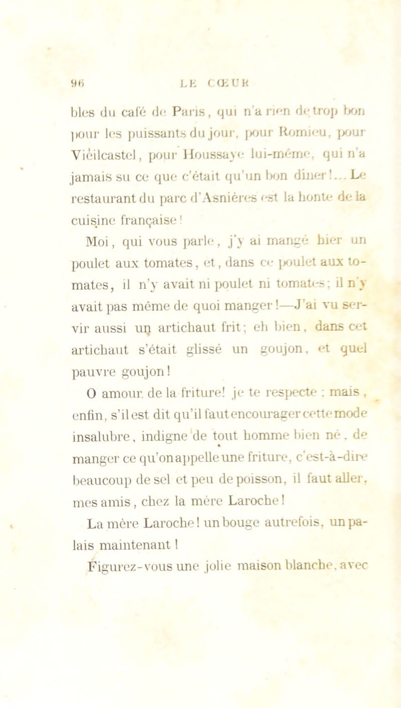 L K C Oi ü K 9rt blés du calé de Paris, qui n’a rien de trop bon pour les puissants du jour, pour Romieu, pour Vièilcastel, pour Houssaye lui-même, qui n'a jamais su ce que c’était qu’un bon dîner1. L<- restaurant du parc d’Asnières est la honte de la cuisine française ! Moi, qui vous parle, j’y ai mangé hier un poulet aux tomates, et, dans ce poulet aux to- mates, il n’y avait ni poulet ni tomates: il n \ avait pas même de quoi manger !—J’ai vu ser- vir aussi un artichaut frit ; eh bien, dans cet artichaut s’était glissé un goujon, et quel pauvre goujon! O amour de la friture! je te respecte : mais , enfin, s’il est dit qu’il faut encourager cettemode insalubre, indigne de tout homme bien né . de manger ce qu’on appelle une friture, c'est-à-dii-e beaucoup de sel et peu de poisson, il faut aller, mes amis, chez la mère Laroche ! La mère Laroche! un bouge autrefois, un pa- lais maintenant ! Figurez-vous une jolie maison blanche, avec