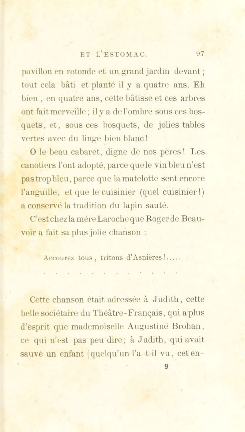 pavillon en rotonde et un grand jardin devant; tout cela bâti et planté il y a quatre ans. Eh bien , en quatre ans, cette bâtisse et ces arbres ont fait merveille ; il y a de l’ombre sous ces bos- quets, et, sous ces bosquets, de jolies tables vertes avec du linge bien blanc! O le beau cabaret, digne de nos pères ! Les canotiers l’ont adopté, parce que le vin bleu n’est pastropbleu, parce que lamatelotte sent encore l’anguille, et que le cuisinier (quel cuisinier!) a conservé la tradition du lapin sauté. C’est chez la mère Laroche que Roger de Beau- voir a fait sa plus jolie chanson : Accourez tous , tritons d’Asnières! Cette chanson était adressée à J udith, cette belle sociétaire du Théâtre-Français, qui aplus d’esprit que mademoiselle Augustine Brohan, ce qui n’est pas peu dire; à Judith, qui avait sauvé un enfant (quelqu’un l’a-t-il vu, ceten- 9
