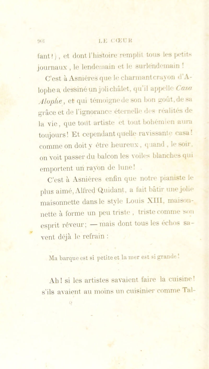 I.K l (KCK <0! tant!), et dont l'histoire remplit tous les petit- journaux , le lendemain et le surlendemain I C’est à Asnières que le charmant ci ayon < ! A - lopliea, dessiné un joli chalet, qu’il appelle Casa Alophe, et qui témoigne de son bon goût, grâce et de l’ignorance étemelle des réalités de la vie, que tout artiste et tout bohémien aura toujours! Et cependant quelle ravissante casa! comme on doit y être heureux, quand . le soit- on voit passer du balcon les voiles blanches qui emportent un rayon de lune! C’est à Asnières enfin que notre pianiste le plus aimé, Alfred Quidant, a fait bâtir une jolie maisonnette dans le style Louis XIII. maison- nette à forme un peu triste . triste comme son esprit rêveur; —mais dont tous les échos sa- vent déjà le refrain ; Ma barque est si petite et la mer est si grande ! Ah 1 si les artistes savaient faire la cuisine ! s’ils avaient au moins un cuisinier comme Tal-