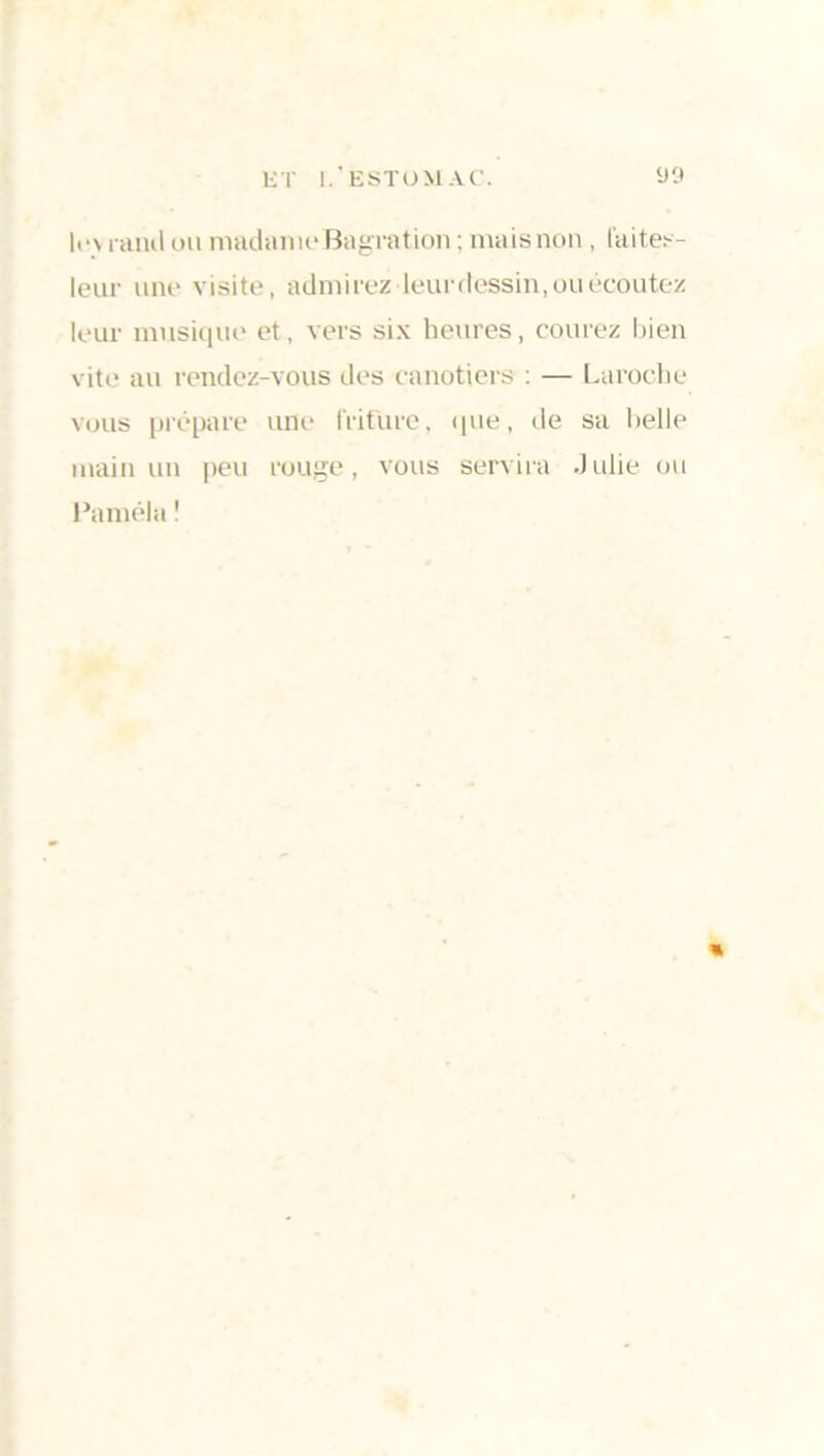 If v raïul mi madame Bagrat ion ; mais non, faites- leur une visite, admi rez leur dessin, ou écoutez leur musique et, vers six heures, courez bien vite au rendez-vous des canotiers : — Laroche vous prépare une friture, que, de sa belle main un peu rouge, vous servira Julie ou Paméla !