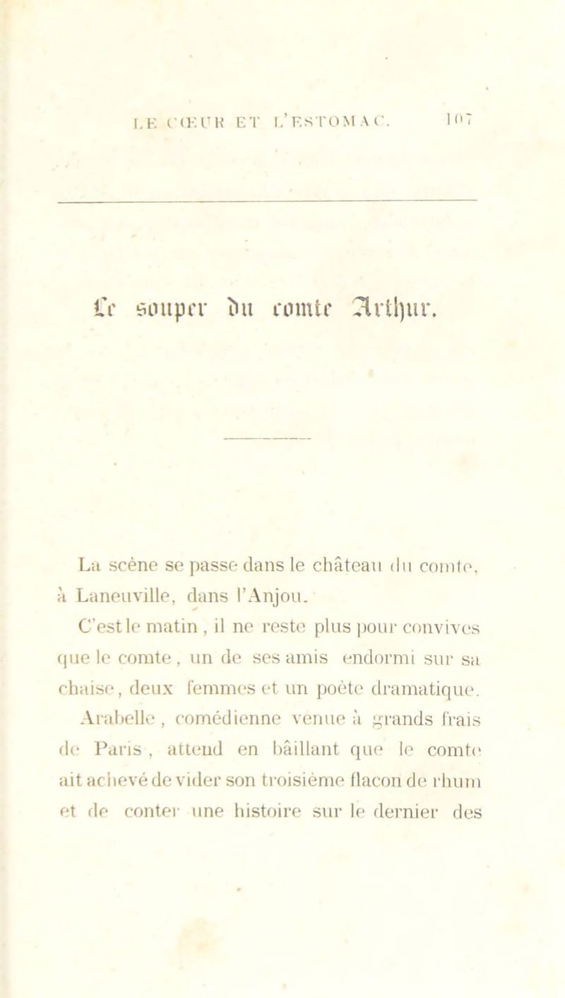 Cr souper îut comte drt!)ur. La scène se passe dans le château du comte, à Laneuville, dans l’Anjou. C’est le matin , il ne reste plus pour convives que le comte, un de ses amis endormi sur sa chaise, deux femmes et un poète dramatique. Arabelle, comédienne venue à grands frais de Paris , atteud en bâillant que le comte ait achevé de vider son troisième flacon de rhum et de conter une histoire sur le dernier des