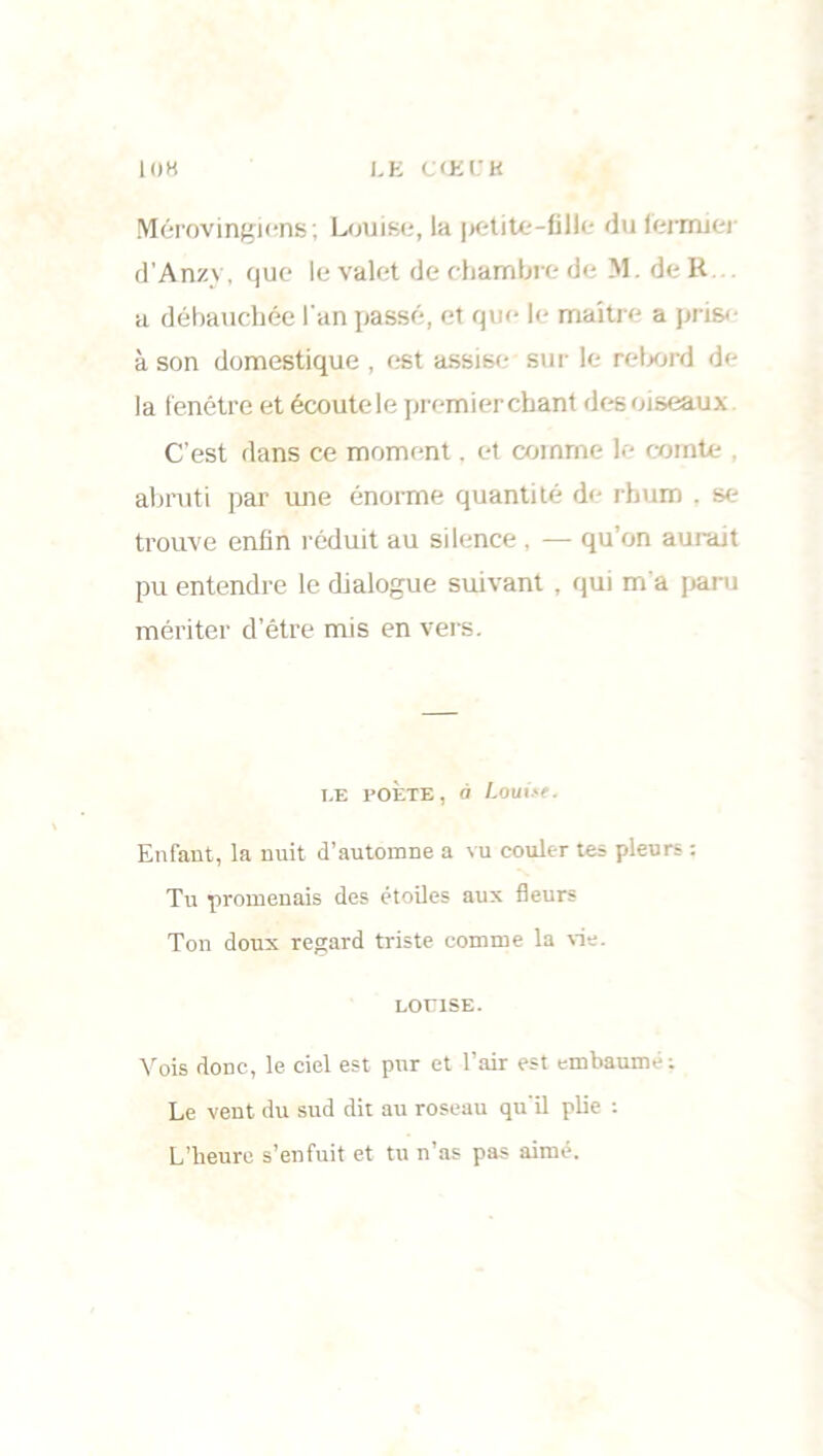 Mérovingiens; Louise, la petite-fille du fermier d’Anzy, que le valet de chambre de M. de R a débauchée l'an passé, et que le maître a prise à son domestique , est assise sur le rebord de la fenêtre et écoutele premier chant des oiseaux C’est dans ce moment. et comme le comte abruti par une énorme quantité de rhum , se trouve enfin réduit au silence , — qu’on aurait pu entendre le dialogue suivant , qui m'a paru mériter d’être mis en vers. I.F. POÈTE, à Louiyt. Enfant, la nuit d’automne a vu couler tes pleurs ; Tu promenais des étoiles aux fleurs Ton doux regard triste comme la vie. LOUISE. Vois donc, le ciel est pur et l’air est embaumé: Le vent du sud dit au roseau qu'il plie : L’heure s’enfuit et tu n’as pas aimé.