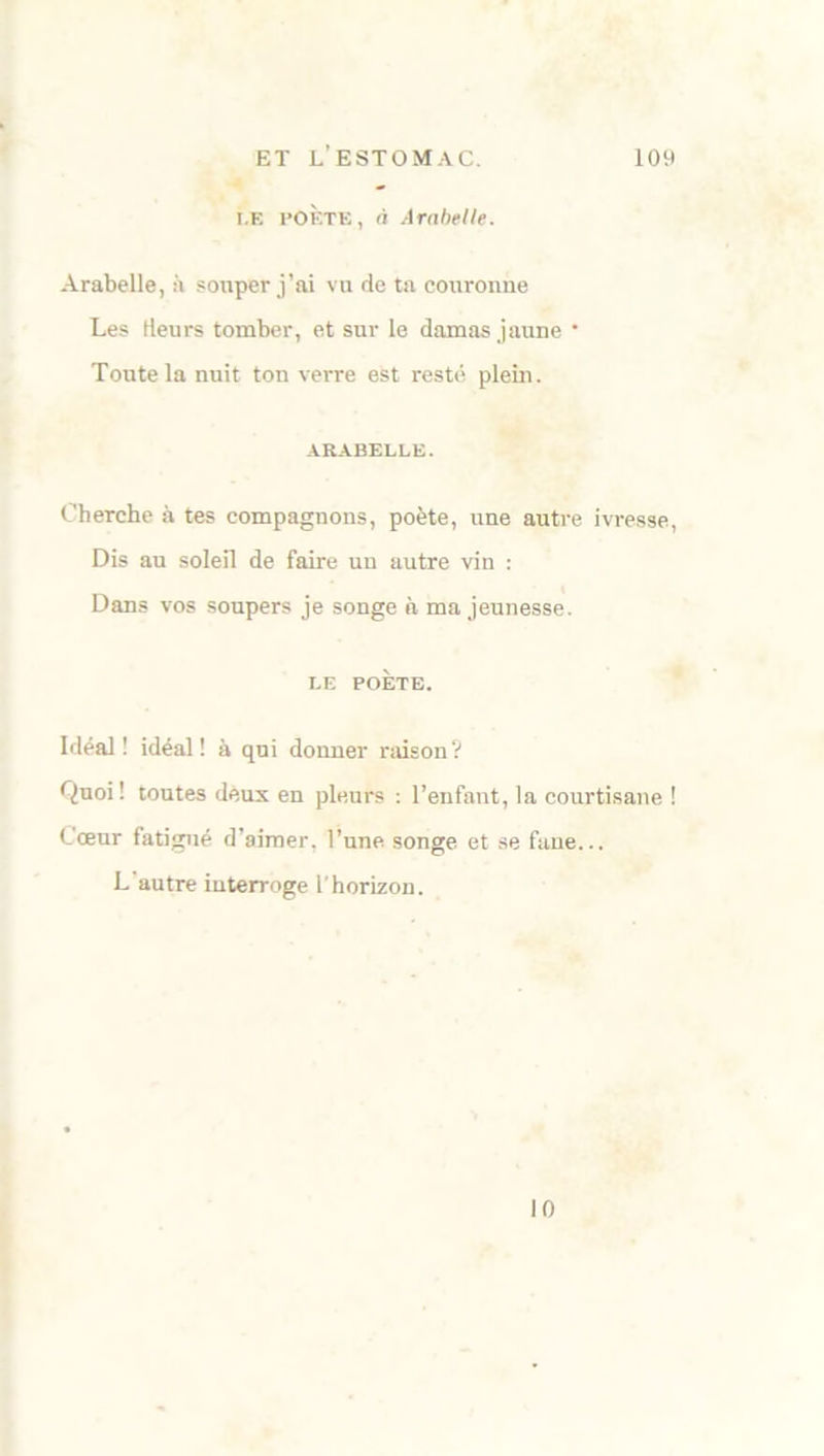 i.E l’OÈTE, à Arabelle. Arabelle, à souper j’ai vu de ta couronne Les Heurs tomber, et sur le damas jaune • Toute la nuit ton verre est resté plein. ARABELLE. Cherche à tes compagnons, poète, une autre ivresse, Dis au soleil de faire un autre vin : Dans vos soupers je songe à ma jeunesse. LE POÈTE. Idéal! idéal! à qui donner raison? Quoi! toutes deux en pleurs : l’enfant, la courtisane ! Cœur fatigué d’aimer, l’une songe et se fane... L autre interroge T horizon. 10
