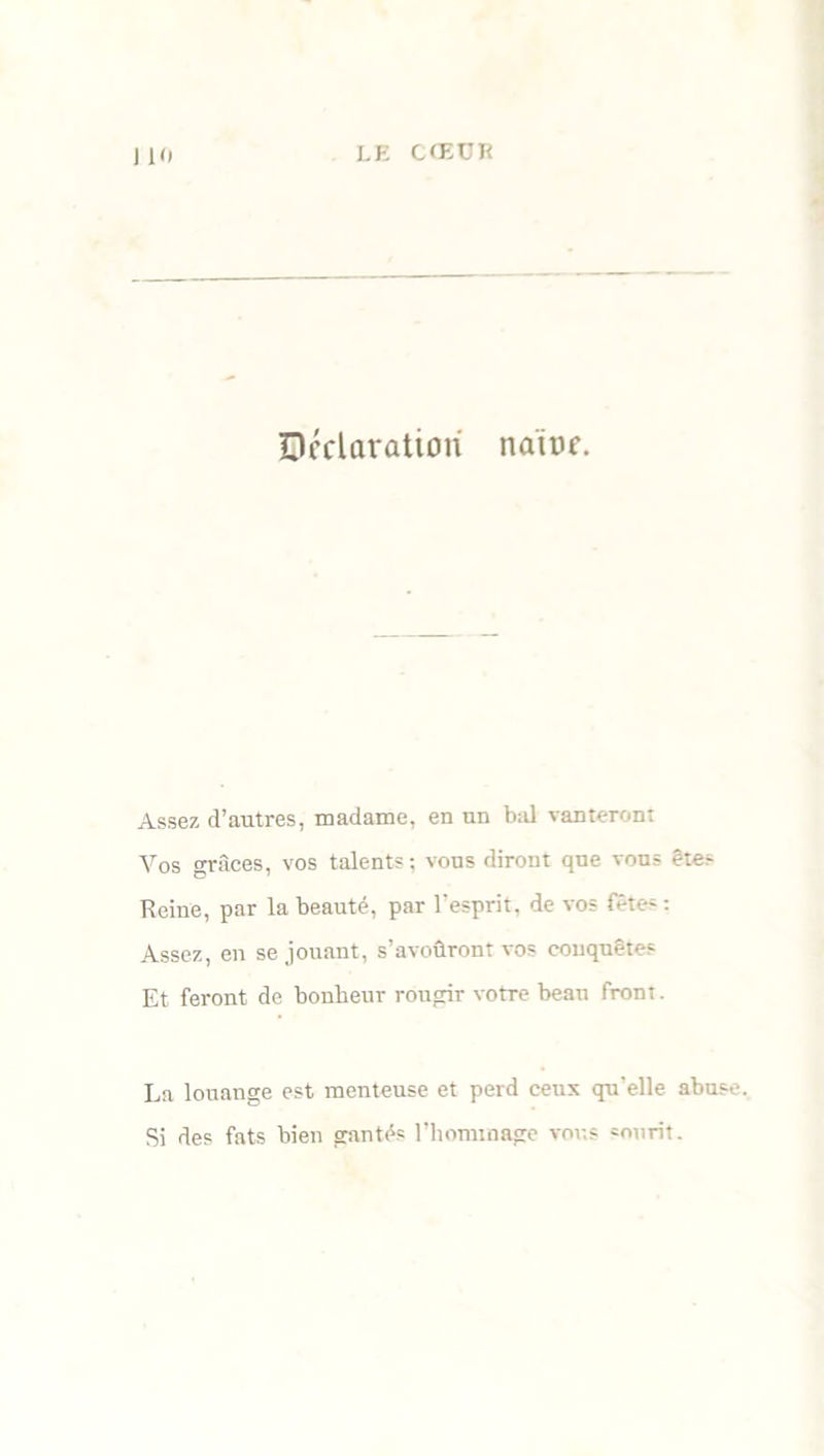 Déclaration naine. Assez d’autres, madame, en un bal vanteront Vos grâces, vos talents; vous diront que vous êtes Reine, par la beauté, par l’esprit, de vos fêtes : Assez, en se jouant, s’avoûront vos conquêtes Et feront de bonheur rougir votre beau front. La louange est menteuse et perd ceux qu’elle abuse. Si des fats bien gantés l’hommage vous sourit.