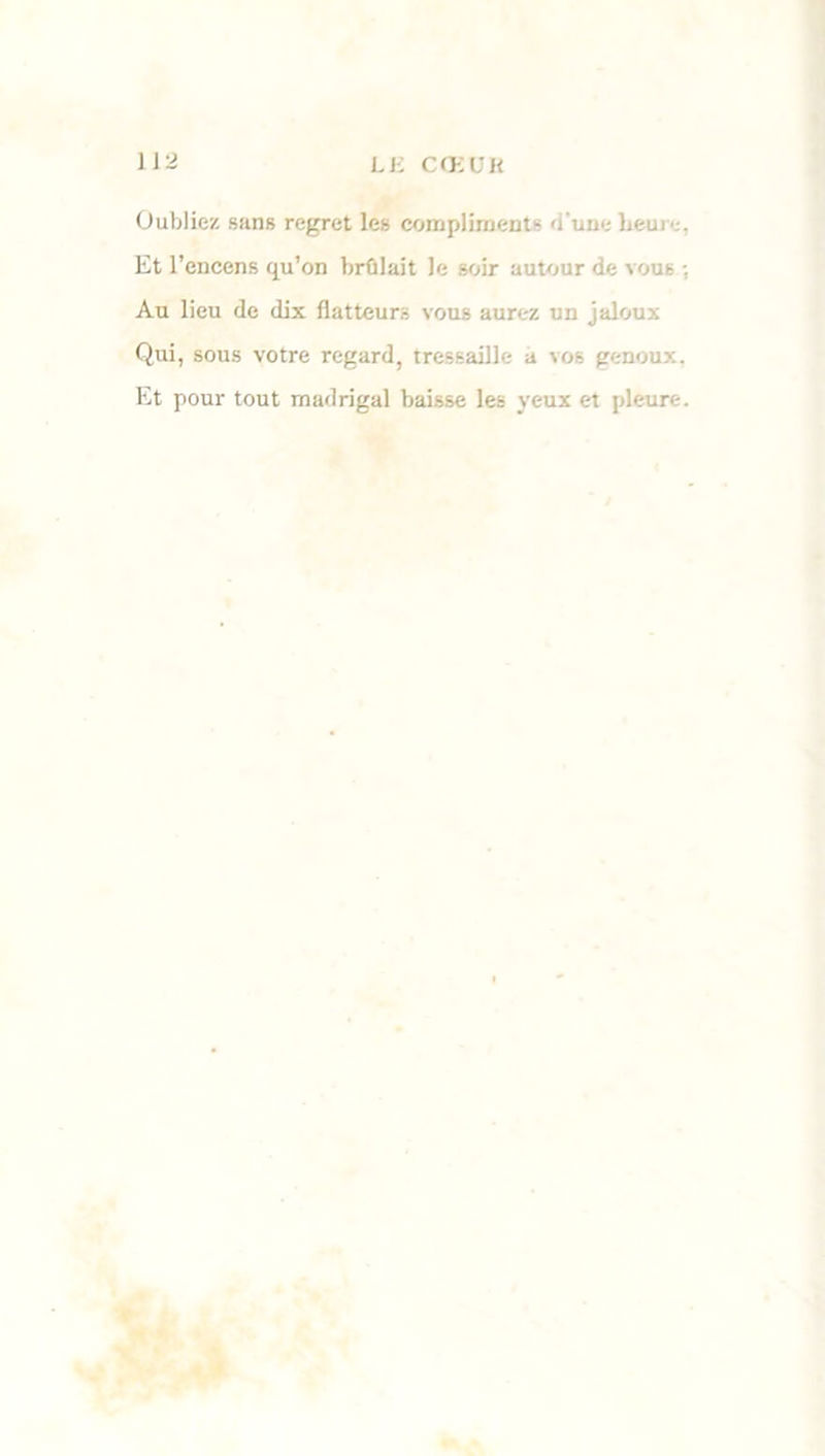 Oubliez sans regret les compliments d'une hem . Et l’encens qu’on brûlait le soir autour de vous ; Au lieu de dix flatteurs vous aurez un jaloux Qui, sous votre regard, tressaille a vos genoux. Et pour tout madrigal baisse les yeux et pleure.