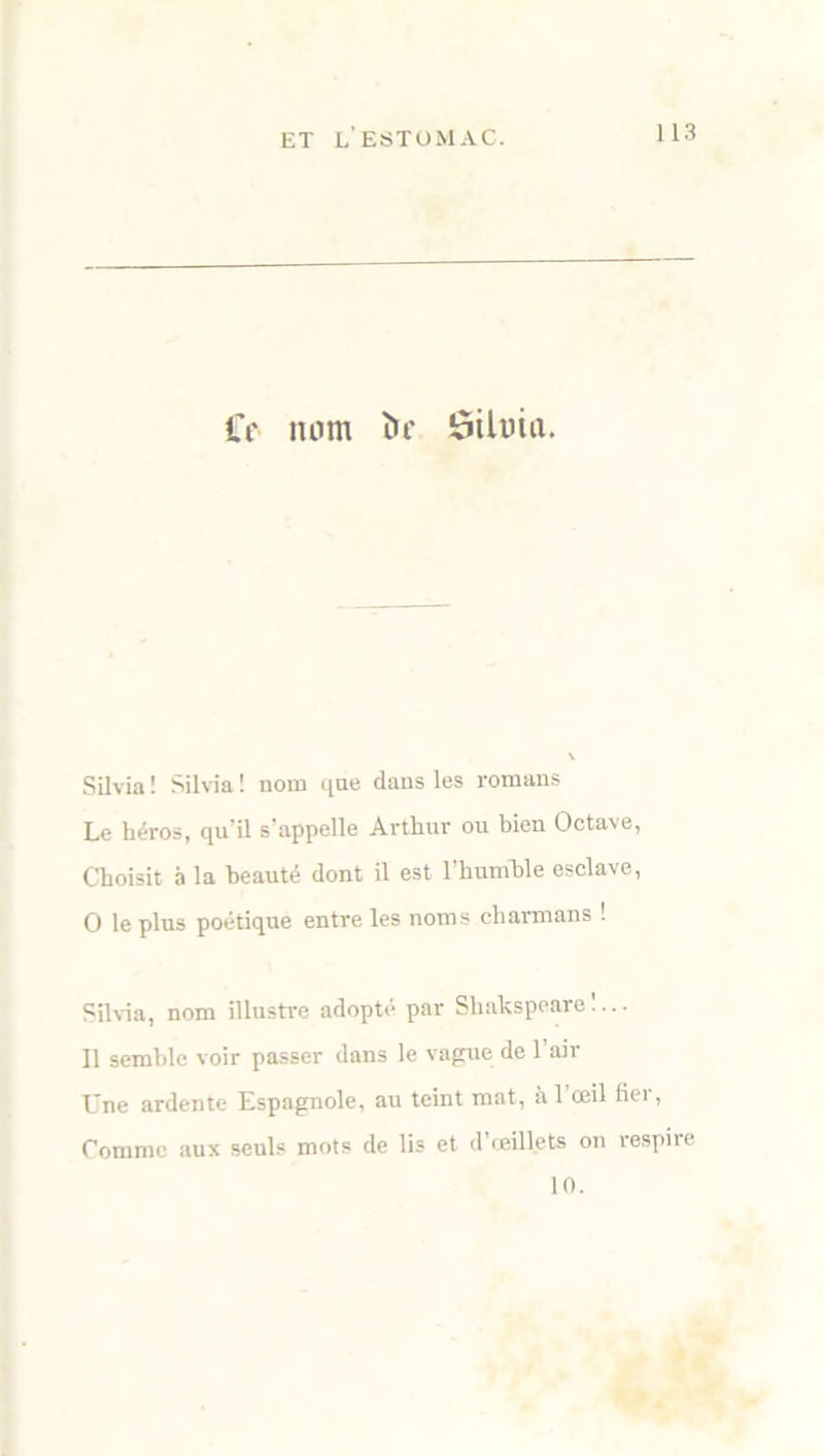 Cf nom ï>c ôtluia. Silvia ! Silvia ! nom que dans les romans Le héros, qu'il s’appelle Arthur ou bien Octave, Choisit à la beauté dont il est l’humble esclave, O le plus poétique entre les noms cliarmans ! Silvia, nom illustre adopté par Shakspeare !... Il semble voir passer dans le vague de l’air Une ardente Espagnole, au teint mat, à 1 œil fier, Comme aux seuls mots de lis et d’œillets on respire 10.