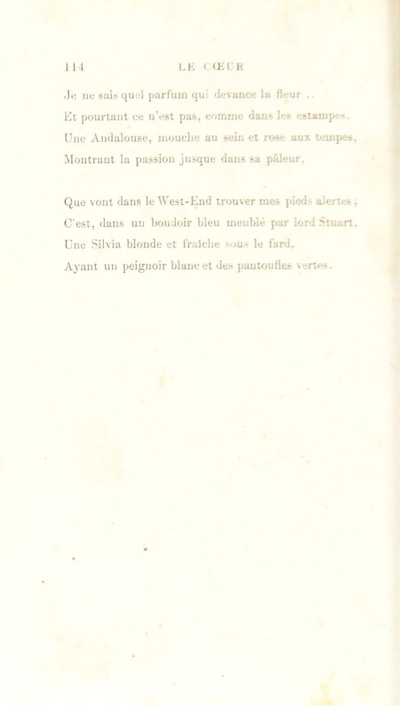 I.K < O. I K I N .Ii: nu sais quel parfum qui devance la fleur . Et pourtant ce n’est pas, comme dans les estampes. Une Andalouse, mouche au sein et rose aux tempes. Montrant la passion jusque dans sa pâleur Que vont dans le West-End trouver mes pieds alerte-. C'est, dans un boudoir bleu meublé par lord Stuart. Une Silvia blonde et fraîche sous le fard. Ayant un peignoir blanc et des pantoufles \ •-rte-