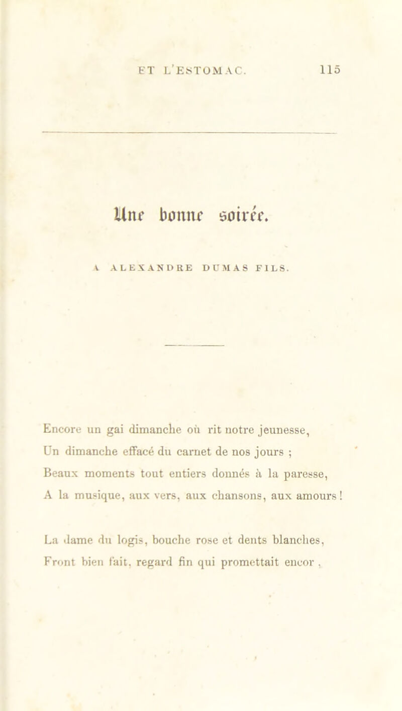 Uni’ boniif soim. V ALEXANDRE DUMAS FILS. Encore un gai dimanche où rit notre jeunesse. Un dimanche effacé du carnet de nos jours ; Beaux moments tout entiers donnés à la paresse, A la musique, aux vers, aux chansons, aux amours! La dame du logis, bouche rose et dents blanches, Front bien fait, regard fin qui promettait encor ,