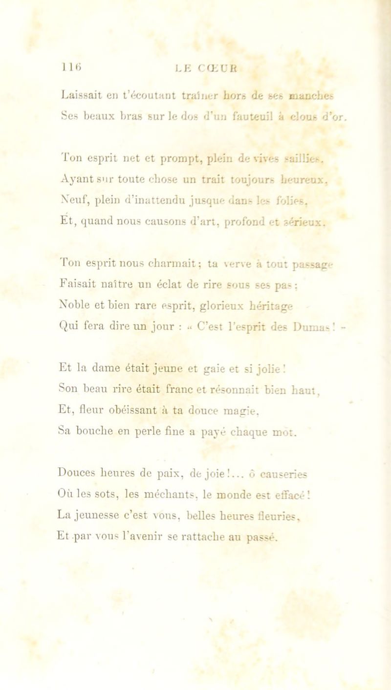 LK COiOB 1 lfi Laissait en t’écoutant traîner hors de ses manches Ses beaux bras sur le dus d’un fauteuil à clous d’or. l'on esprit net et prompt, plein de vives -aillies. Ayantsurtoutecbo.se un trait toujours heureux. Neuf, plein d’inattendu jusque dan- les folies. Et, quand nous causons d’art, profond et sérieux. Ton esprit nous charmait; ta verve à tout passage Faisait naître un éclat de rire sous ses pas : Noble et bien rare esprit, glorieux héritage Qui fera dire un jour : .< C’est l’esprit des Durna- ! - Et la dame était jeune et gaie et si jolie ! Son beau rire était franc et résonnait bien haut, Et, fleur obéissant à ta douce magie. Sa bouche en perle fine a payé chaque mot. Douces heures de paix, de joie!... ô causeries Oùles sots, les méchants, le monde est effacé! La jeunesse c’est vous, belles heures fleuries. Et par vous l’avenir se rattache au passé.
