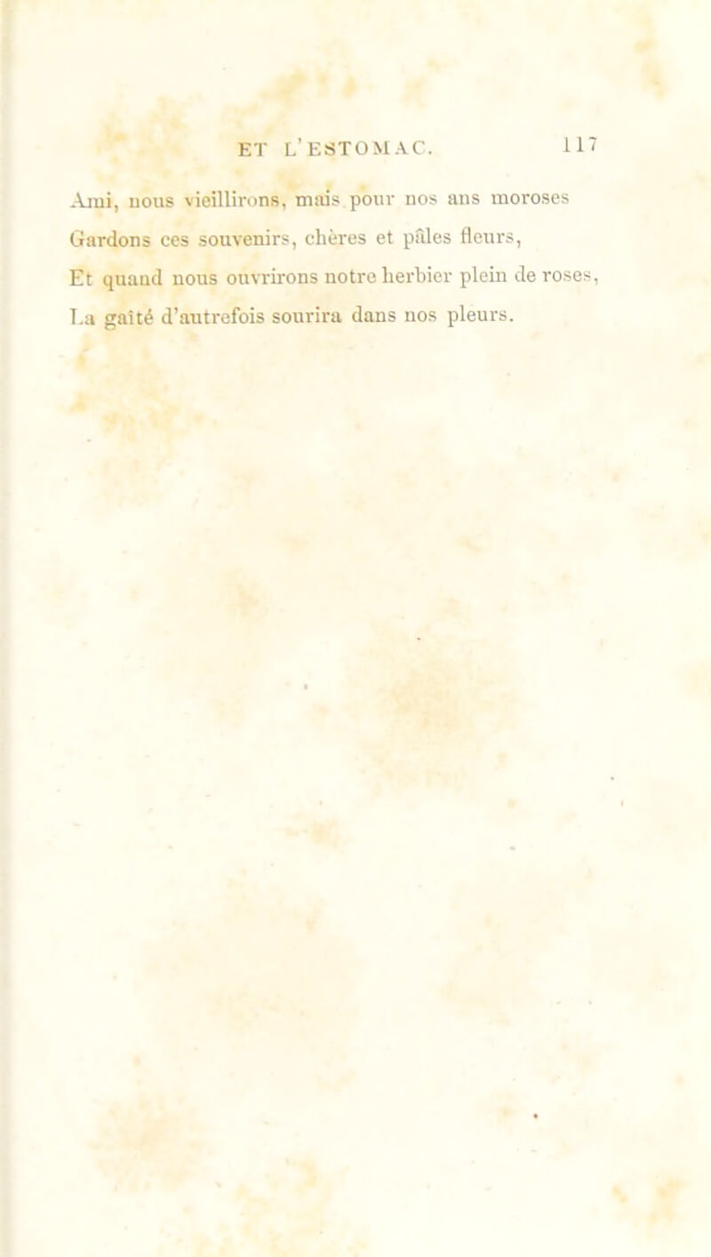 .Vrai, nous vieillirons, mais pour nos ans moroses Gardons ces souvenirs, chères et pâles fleurs, Et quand nous ouvrirons notre herbier plein de roses, La gaîté d’autrefois sourira dans nos pleurs.