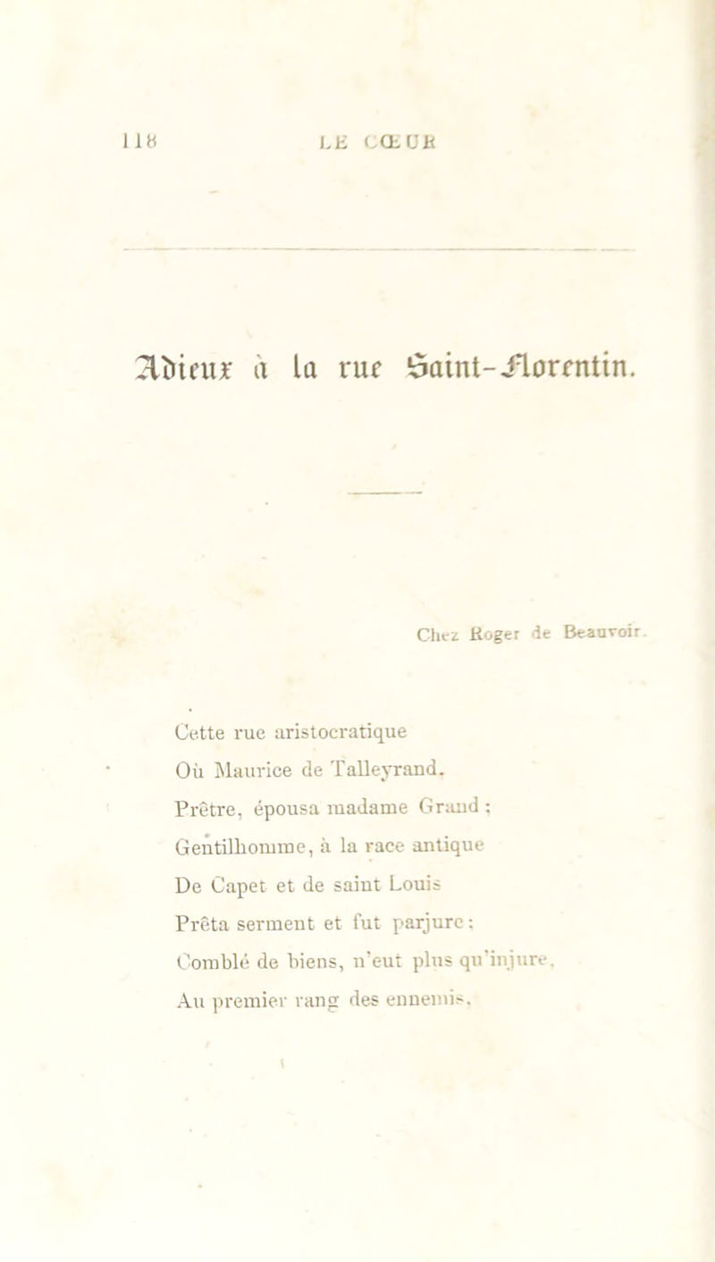 dîneur a la rue ôaint-Jlorrntin. Chez Koger de Beauvoir Cette rue aristocratique Où Maurice de Talleyrand. Prêtre, épousa madame Grand : Gentilhomme, à la race antique De Capet et de saint Louis Prêta serment et fut parjure : Comblé de biens, n’eut plus qu'injure. Au premier rang des ennemis.