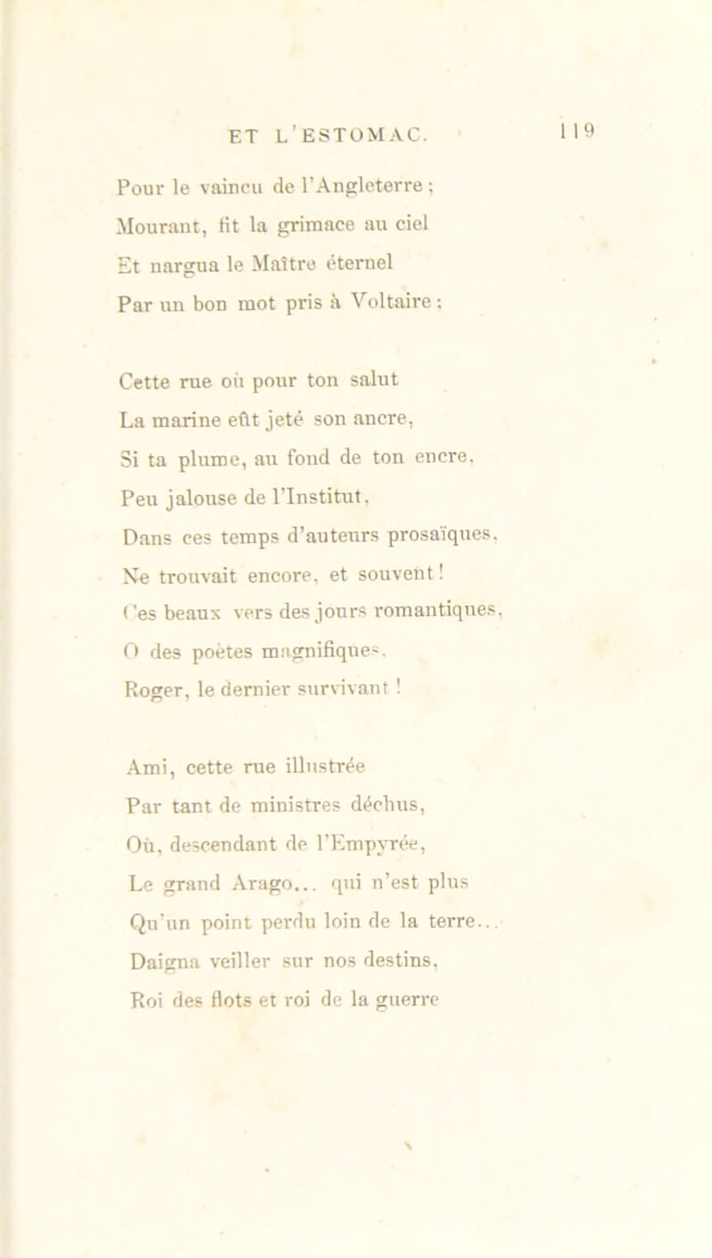 Pour le vaincu de l’Angleterre ; Mourant, Ht la grimace au ciel Et nargua le Maître éternel Par un bon mot pris à Voltaire ; Cette rue où pour ton salut La marine eût jeté son ancre, Si ta plume, au fond de ton encre. Peu jalouse de l’Institut, Dans ces temps d’auteurs prosaïques. Ne trouvait encore, et souvent ! Ces beaux vers des jours romantiques, O des poètes magnifiques. Roger, le dernier survivant ! Ami, cette rue illustrée Par tant de ministres déchus, Où, descendant de l’Empyrée, Le grand Arago... qui n’est plus Qu’un point perdu loin de la terre.. Daigna veiller sur nos destins, Roi des flots et roi de la guerre