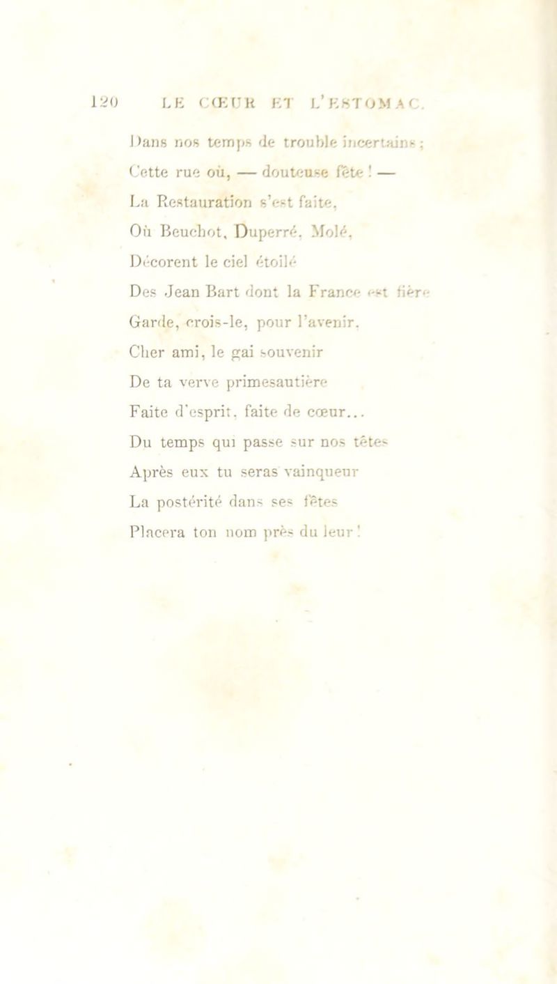 Dans nos temps de trouble incertains: Cette rue où, — douteuse fête ! — La Restauration s’est faite, Où Bouchot, Duperré, Molé, Décorent le ciel étoilé Des Jean Bart dont la France i-st tièr. Garde, erois-le, pour l’avenir. Cher ami, le gai souvenir De ta verve primesautière Faite d'esprit, faite de cœur... Du temps qui passe sur nos têtes Après eux tu seras vainqueur La postérité dans ses fêtes Placera ton nom près du leur !