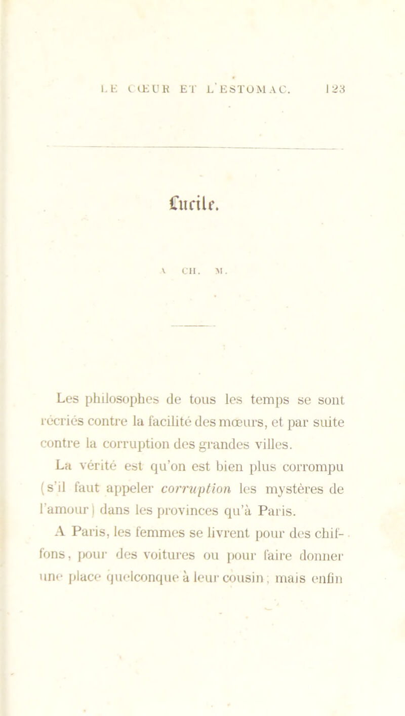 Ciirilr. \ CH. M. Les philosophes de tous les temps se sont récriés contre la facilité des mœurs, et par suite contre la corruption des grandes villes. La vérité est qu’on est bien plus corrompu (s’il faut appeler corruption les mystères de l’amour ) dans les provinces qu’à Paris. A Paris, les femmes se livrent pour des chif- fons, pour des voitures ou pour faire donner une place quelconque à leur cousin ; mais enfin