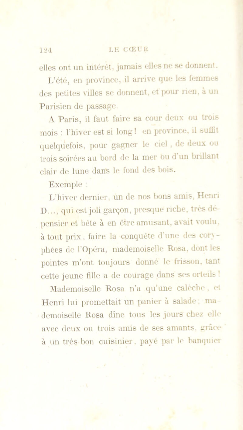 elles ont un intérêt, jamais elles ne se donnent. L’été, en province, il arrive que les femmes des petites villes se donnent, et pour rien, a un Parisien de passage A Paris, il faut faire sa cour deux ou trois mois : l’hiver est si long! en province, il suffit quelquefois, pour gagner le ciel , de deux ou trois soirées au bord de la mer ou d un brillant clair de lune dans le fond des bois. Exemple : L’hiver dernier, un de nos bons amis, Henri D..., qui est joli garçon, presque riche, très dé- pensier et bête à en être amusant, avait voulu, à tout prix, faire la conquête d’une des cor' - phées de l’Opéra, mademoiselle Rosa. dont les pointes m’ont toujours domié le frisson, tant cette jeune fille a de courage dans ses orteils ! Mademoiselle Rosa n’a qu’une calèche, et Henri lui promettait un panier à salade , ma- demoiselle Rosa dîne tous les jours chez elle- avec deux ou trois amis de ses amants, grâce à un très bon cuisinier, payé par le banquier