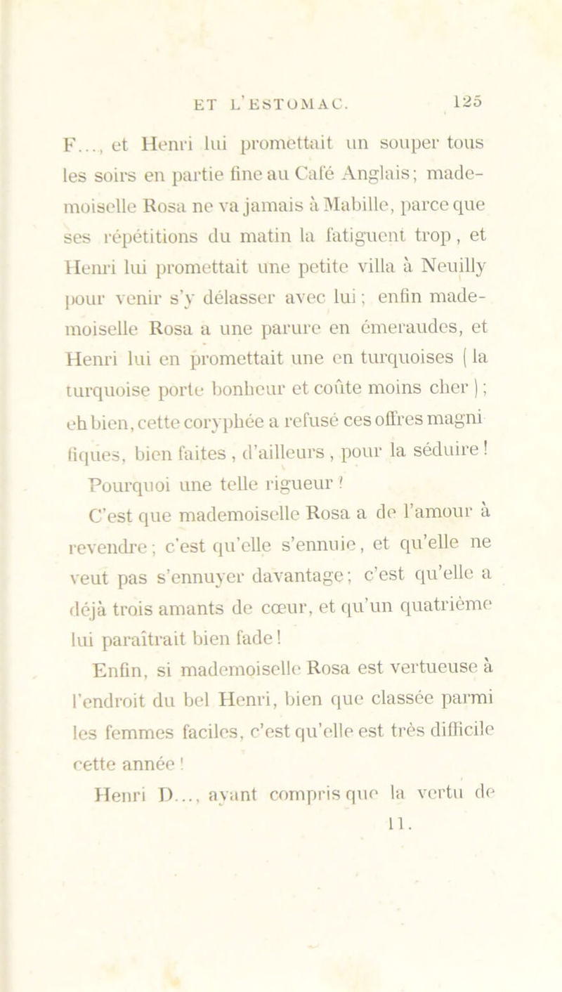 F..., et Henri lui promettait un souper tous les soirs en partie fine au Calé Anglais; made- moiselle Rosa ne va jamais àMabille, parce que ses répétitions du matin la fatiguent trop, et Henri lui promettait une petite villa à Neuilly pour venir s’y délasser avec lui ; enfin made- moiselle Rosa a une parure en émeraudes, et Henri lui en promettait une en turquoises ( la turquoise porte bonheur et coûte moins cher ) ; eh bien, cette coryphée a refusé ces offres magni tiques, bien faites , d’ailleurs , pour la séduire ! Pourquoi une telle rigueur ! C’est que mademoiselle Rosa a de l’amour a revendre ; c’est qu’elle s’ennuie, et qu’elle ne veut pas s’ennuyer davantage; c’est qu’elle a déjà trois amants de cœur, et qu’un quatrième lui paraîtrait bien fade ! Enfin, si mademoiselle Rosa est vertueuse a l'endroit du bel Henri, bien que classée parmi les femmes faciles, c’est qu’elle est très difficile cette année ! Henri D..., ayant compris que la vertu de 11.