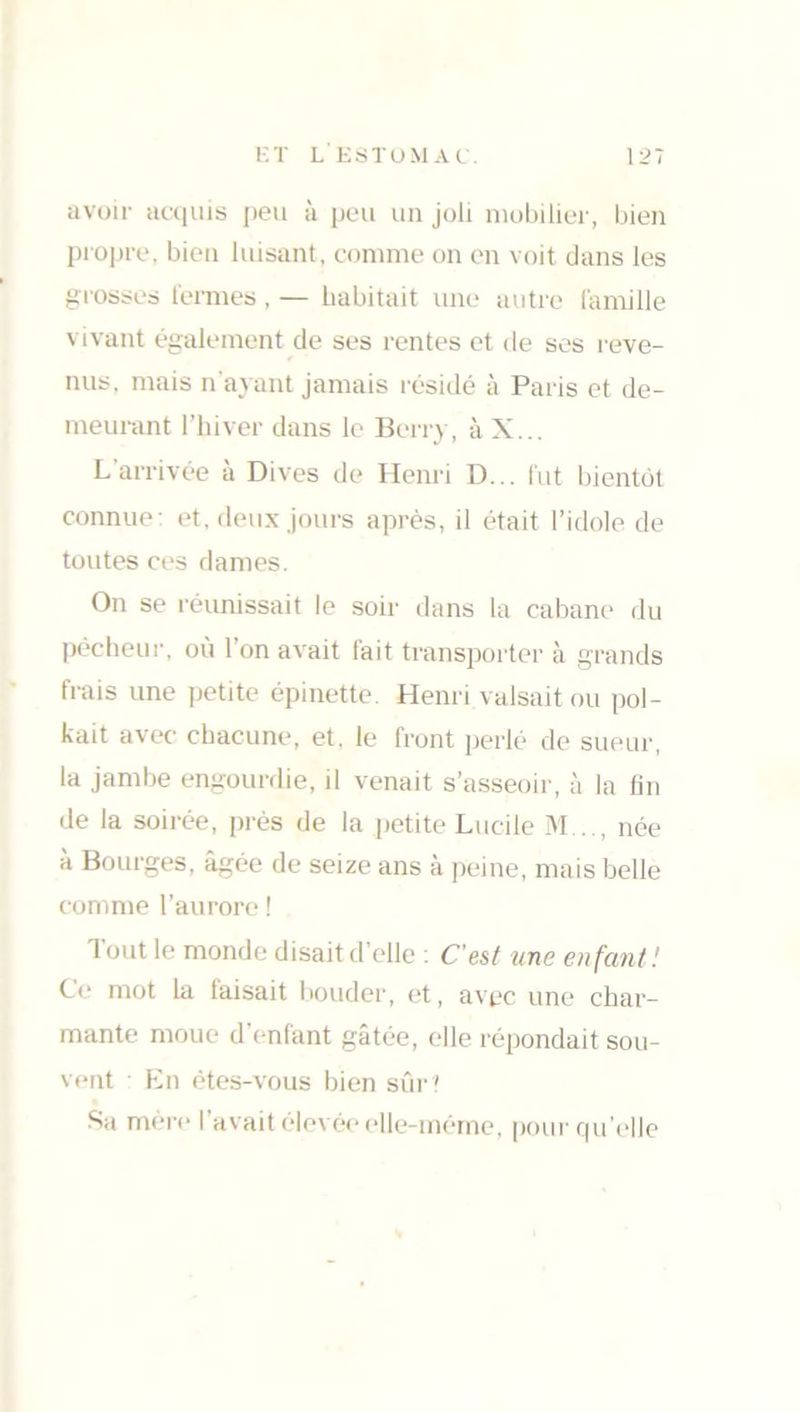 avoir acquis peu à peu un joli mobilier, bien propre, bien luisant, comme on en voit dans les grosses fermes . — habitait une autre famille vivant également de ses rentes et de ses reve- nus, mais n'ayant jamais résidé à Paris et de- meurant l’hiver dans le Berry, à X... L'arrivée à Dives de Henri D... fut bientôt connue: et, deux jours après, il était l’idole de toutes ces dames. On se réunissait le soir dans la cabane du pêcheur, où l’on avait fait transporter à grands frais une petite épinette. Henri valsait ou pol- irait avec chacune, et. le front perlé de sueur, la jambe engourdie, il venait s’asseoir, à la fin de la soirée, près de la petite Lucile M . ., née à Bourges, âgée de seize ans à peine, mais belle comme l’aurore ! Tout le monde disait d’elle : C’est une enfant! Ce mot la taisait bouder, et, avec une char- mante moue d enfant gâtée, elle répondait sou- vent En êtes-vous bien sûr ' Sa mère I avait elevée elle-même, pour qu’elle