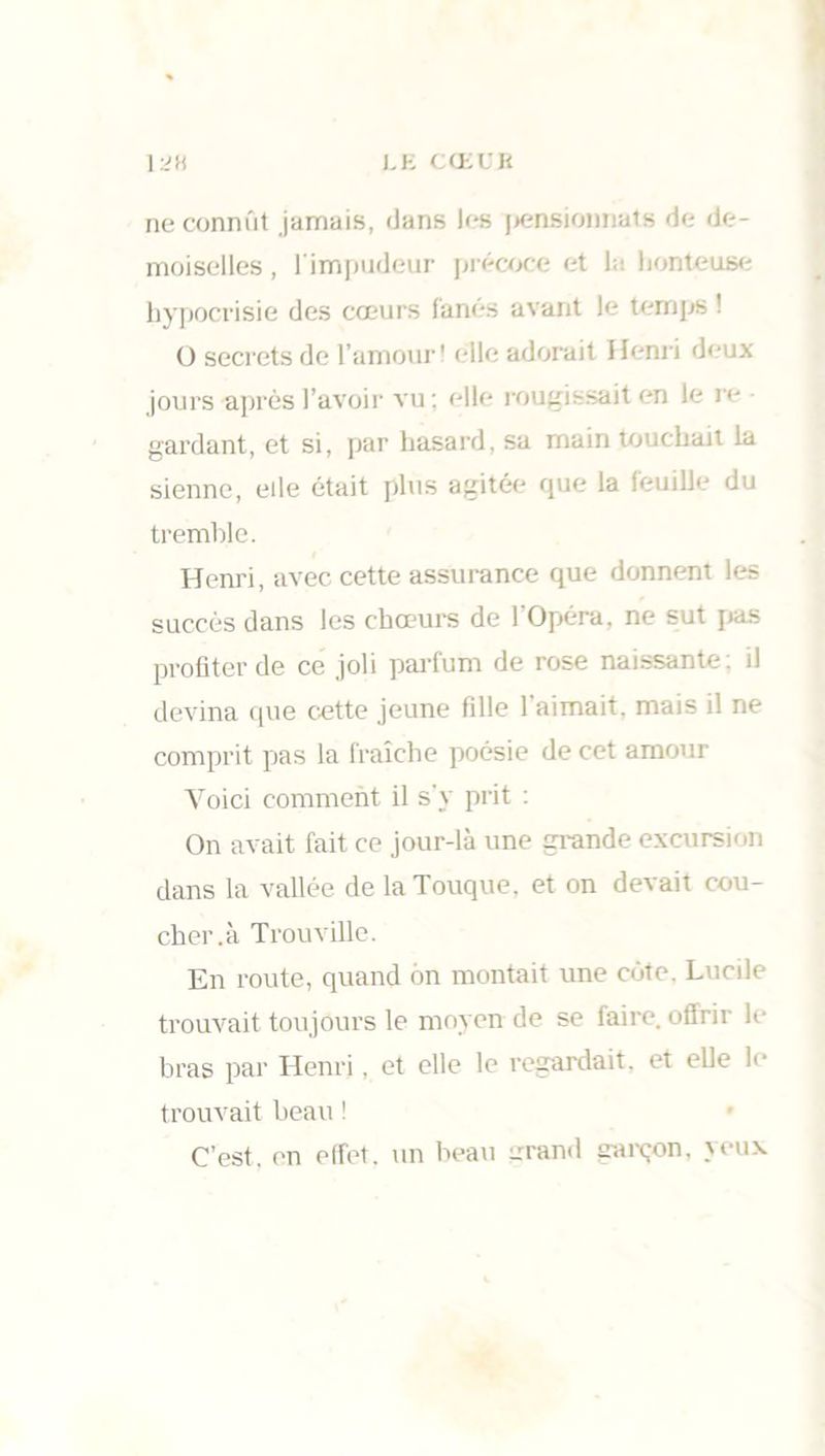 LU CŒUR ne connût jamais, dans les pensionnais de de- moiselles, l'impudeur précoce et la honteuse hypocrisie des cœurs fanés avant le temps ! O secrets de l’amour! elle adorait Henri deux jours après l’avoir vu; elle rougissait en le re gardant, et si, par hasard, sa main touchait la sienne, elle était plus agitée que la feuille du tremble. Henri, avec cette assurance que donnent les succès dans les chœurs de l’Opéra, ne sut pas profiter de ce joli parfum de rose naissante; il devina que cette jeune fille l'aimait, mais il ne comprit pas la fraîche poésie de cet amour Voici comment il s'y prit : On avait fait ce jour-là une grande excursion dans la vallée de la Touque, et on devait cou- cher.à Trouville. En route, quand on montait une côte. Lucile trouvait toujours le moyen de se faire, offrir le bras par Henri, et elle le regardait, et elle fi' trouvait beau ! C’est, en effet, un beau grand garçon, yeux