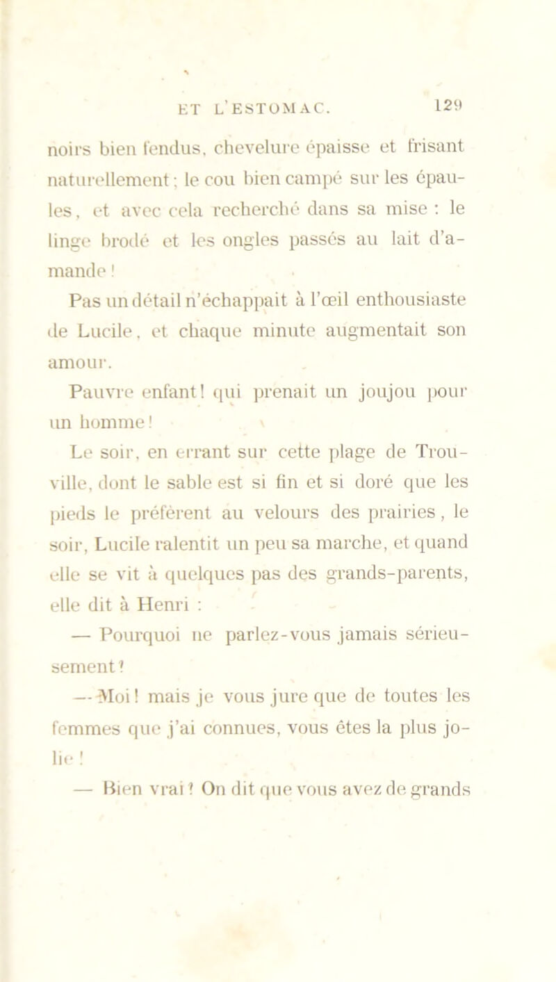 noirs bien fendus, chevelure épaisse et frisant naturellement : le cou bien campé sur les épau- les , et avec cela recherché dans sa mise : le linge brodé et les ongles passés au lait d’a- mande ! Pas un détail n’échappait à l’œil enthousiaste de Lucile, et chaque minute augmentait son amour. Pauvre enfant! qui prenait un joujou pour un homme! Le soir, en errant sur cette plage de Trou- ville, dont le sable est si fin et si doré que les pieds le préfèrent au velours des prairies, le soir, Lucile ralentit un peu sa marche, et quand elle se vit à quelques pas des grands-parents, elle dit à Henri : — Pourquoi ne parlez-vous jamais sérieu- sement 1 — Moi! mais je vous jure que de toutes les femmes que j’ai connues, vous êtes la plus jo- lie ! — Bien vrai ? On dit que vous avez de grands