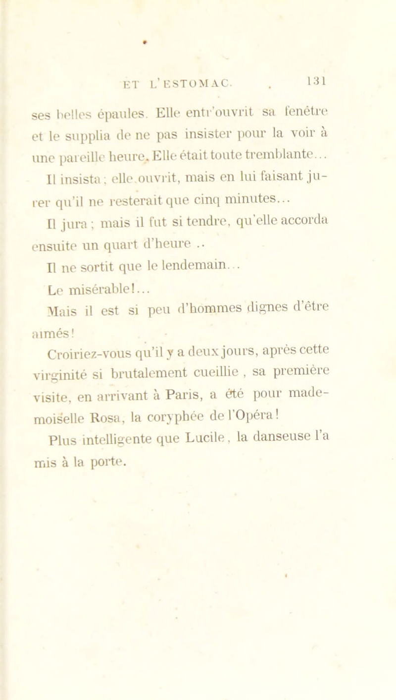 ses belles épaules. Elle entrouvrit sa fenêtre et le supplia de ne pas insister pour la voir a une pareille heure. Elle était toute tremblante .. Il insista; elle.ouvrit, mais en lui faisant ju- rer qu’il ne resterait que cinq minutes... Il jura ; mais il fut si tendre, quelle accorda ensuite un quart d’heure .. Il ne sortit que le lendemain. Le misérable!... Mais d est si peu d’hommes dignes d’être aimés! Croiriez-vous qu’il y a deux jours, après cette virginité si brutalement cueillie , sa première visite, en arrivant a Paris, a été pour made- moiselle Rosa, la coryphée de l’Opéra! Plus intelligente que Lucile, la danseuse l’a mis à la porte.