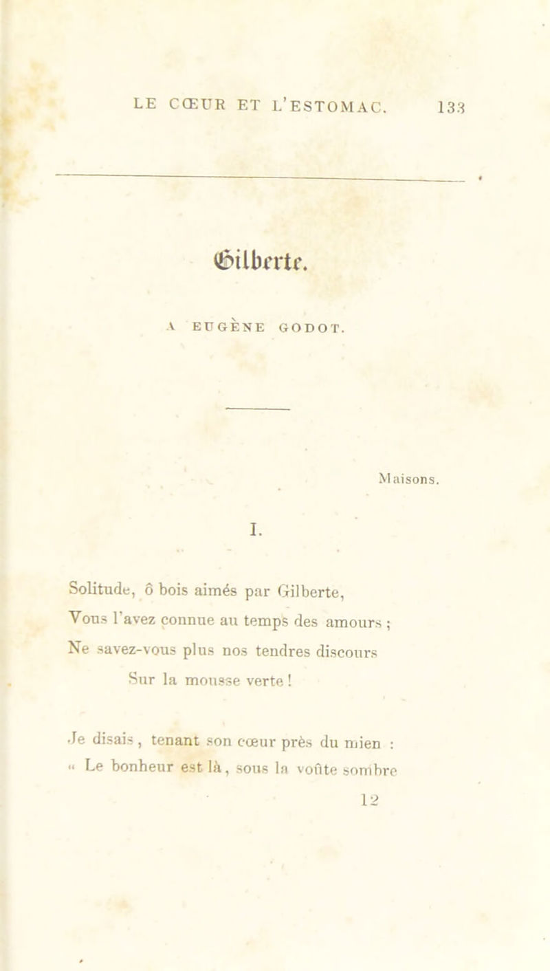 ÜPÜbrrtr. A EUGÈNE GODOT. Maisons. I. Solitude, ô bois aimés par Gilberte, Vous l'avez connue au temps des amours ; Ne savez-vous plus nos tendres discours Sur la mousse verte ! .le disais, tenant son cœur près du mien : .. Le bonheur est là, sous la voûte sombre 12