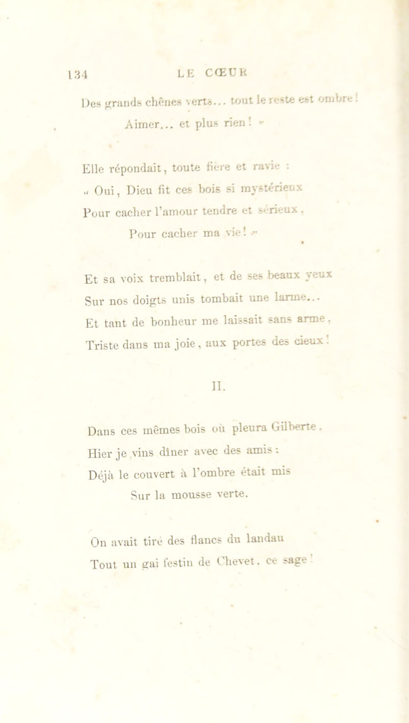 Des grands chênes verts... tout le reste est ombre : Aimer... et plus rien! - Elle répondait, toute fiére et ravie : Oui, Dieu fit ces bois si mystérieux Pour cacher l’amour tendre et sérieux. Pour cacher ma vie! * Et sa voix tremblait, et de ses beaux yeux Sur nos doigts unis tombait une larme... Et tant de bonheur me laissait sans arme. Triste dans ma joie, aux portes des cieux II. Dans ces mêmes bois où pleura Gilberte Hier je vins dîner avec des amis ; Déjà le couvert à l’ombre était mis Sur la mousse verte. On avait tiré des flancs du landau Tout un gai festin de Chevet. ce sage
