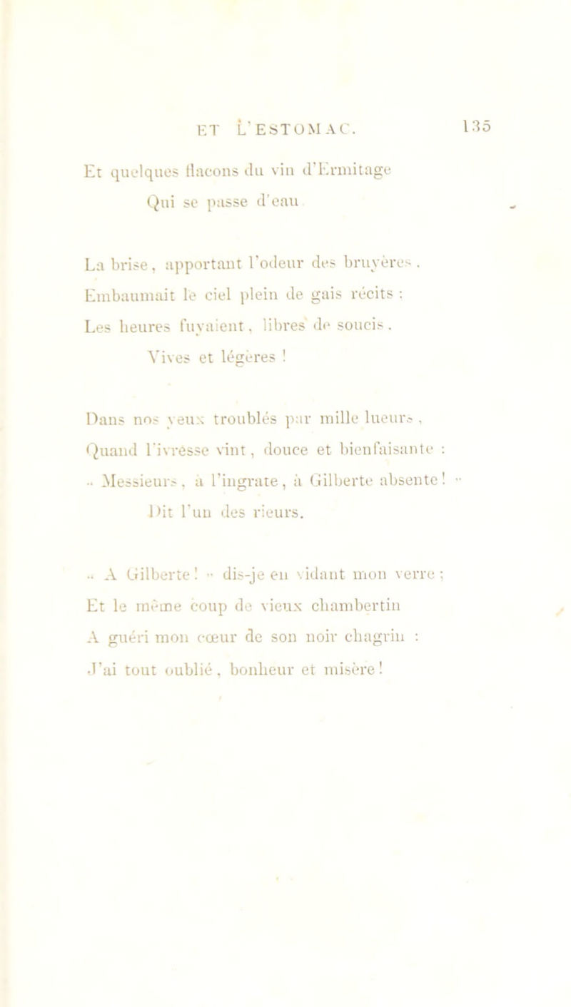 Et quelques flacons du vin d’Ermitage Qui se passe d'eau La brise, apportant l’odeur des bruyères . Embaumait le ciel plein de gais récits : Les heures fuyaient, libres' do soucis . Vives et légères ! Dans nos yeux troublés par mille lueurs , Quand l'ivresse vint, douce et bienfaisante : - Messieurs, à l’ingrate, à Gilberte absente! Dit l'un des rieurs. .. A Gilberte ! dis-je en vidant mon verre ; Et le même coup de vieux chambertin A guéri mon cœur de son noir chagrin : J’ai tout oublié, bonheur et misère!
