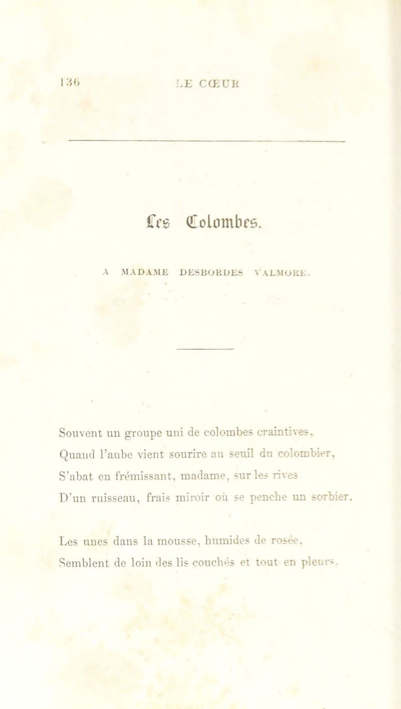 £Vs Colombes. A MADAME DE8BOBDES VALMOKE. Souvent un groupe uni de colombes craintives. Quand l’aube vient sourire au seuil du colombier. S’abat en frémissant, madame, sur les rives D’un ruisseau, frais miroir où se penche un sorbier. Les unes dans la mousse, humides de rosée. Semblent de loin des lis couchés et tout en pleur-.