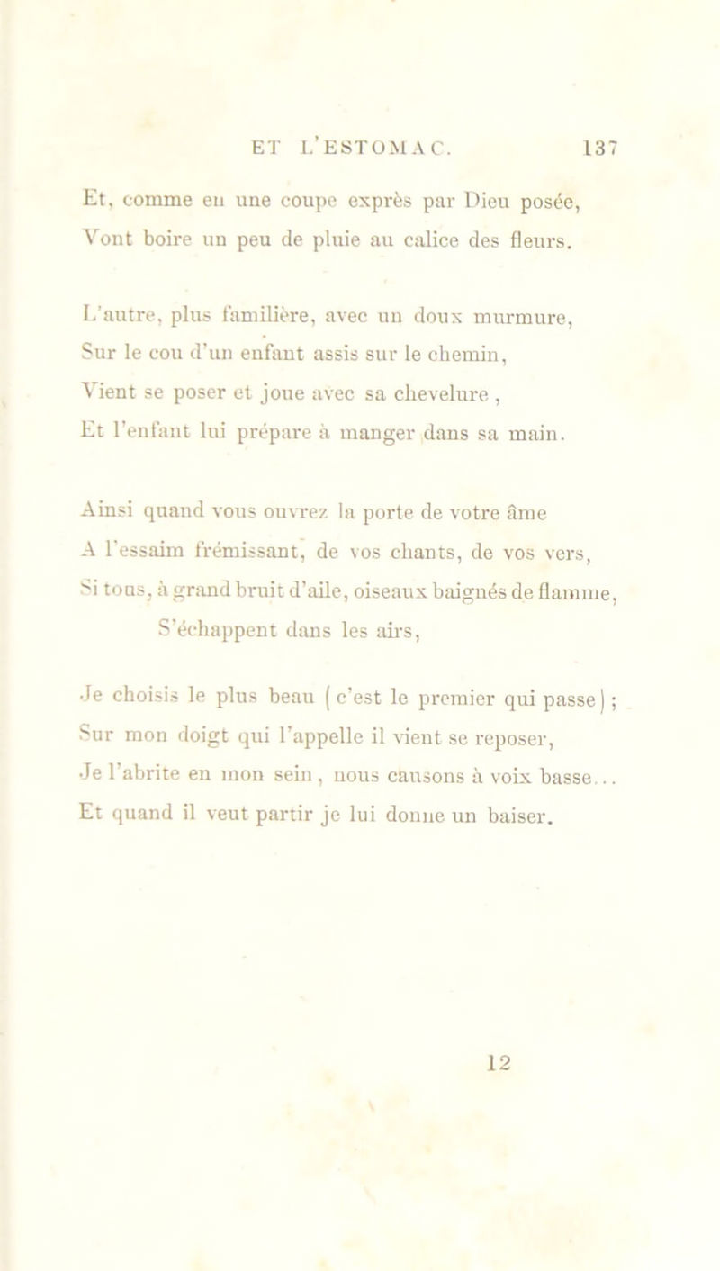Et, comme en une coupc exprès par Dieu posée, Vont boire un peu de pluie au calice des fleurs. L’autre, plus familière, avec un doux murmure, Sur le cou d’un enfant assis sur le chemin, Vient se poser et joue avec sa chevelure,, Et l’enfant lui prépare à manger dans sa main. Ainsi quand vous ouvrez la porte de votre âme A l'essaim frémissant, de vos chants, de vos vers, >i tons, à grand bruit d’aile, oiseaux baignés de flamme, S’échappent dans les airs, Je choisis le plus beau ( c’est le premier qui passe) ; Sur mon doigt qui l’appelle il vient se reposer, Je 1 abrite en mon sein, nous causons à voix basse,.. Et quand il veut partir je lui donne un baiser. 12