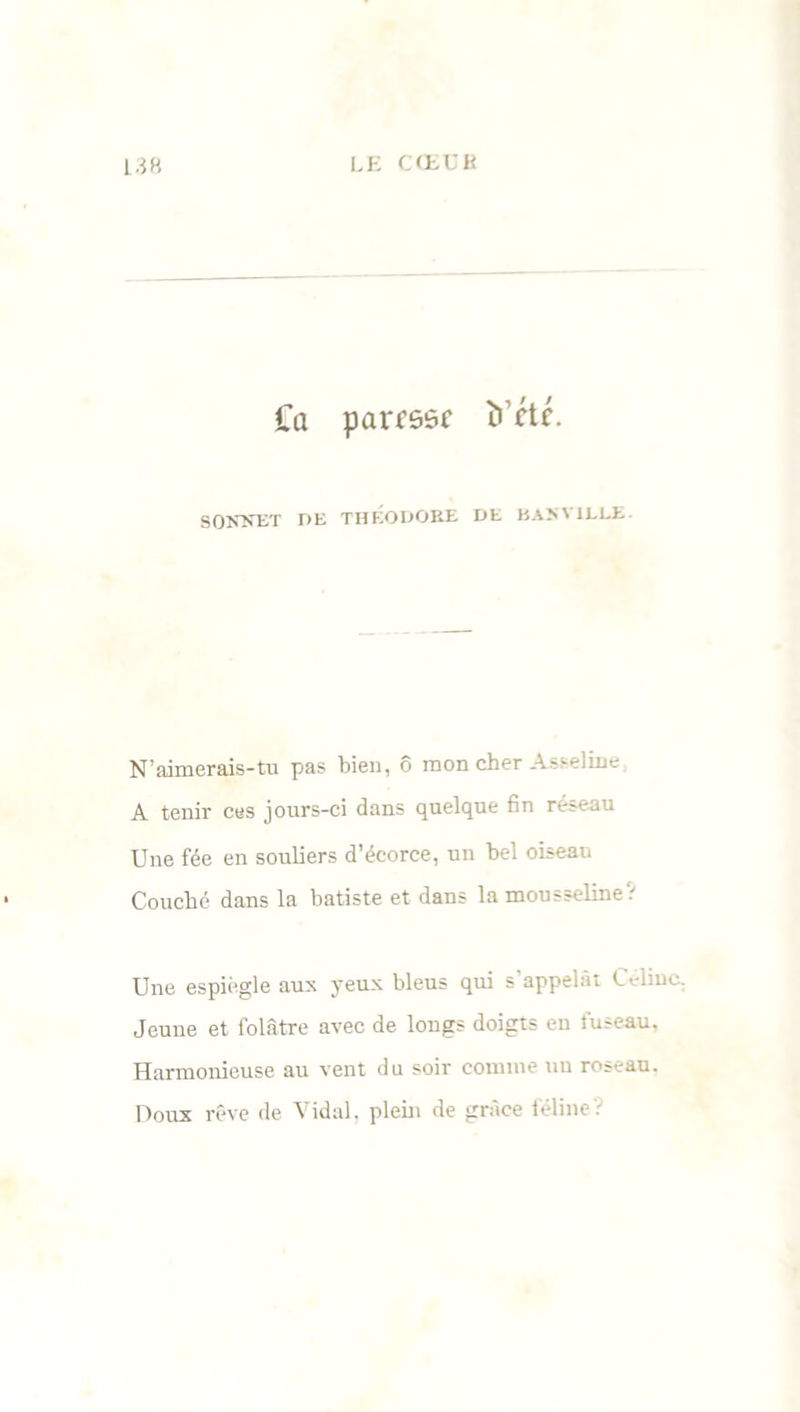 Ca paresse îi’ctc. SONNET DE THÉODORE DE BAN' iLLE N’aimerais-tu pas bien, ô mon cher Asselme A tenir ces jours-ci dans quelque fin réseau Une fée en souliers d’écorce, un bel oiseau Couché dans la batiste et dans la mousseline.-' Une espiègle aux yeux bleus qui s'appelât Céline. Jeune et folâtre avec de longs doigts en fuseau. Harmonieuse au vent du soir comme uu roseau. Doux rêve de Vidal, plein de grâce félineV