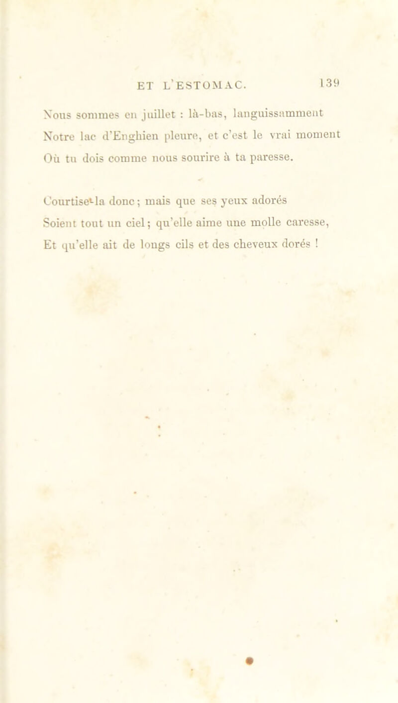 Nous sommes en juillet : là-bas, languissamment Notre lae d’Engliien pleure, et c’est le vrai moment Où tu dois comme nous sourire à ta paresse. Courtise»-la donc ; mais que ses yeux adorés Soient tout un ciel; qu’elle aime une molle caresse, Et qu’elle ait de longs cils et des cheveux dorés !