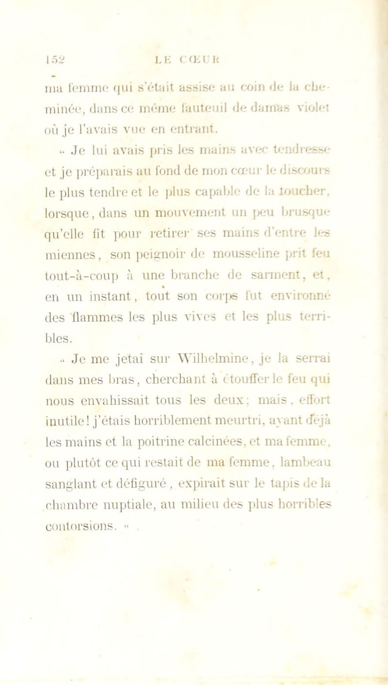 ma femme qui s’était assise au coin «Je la che- minée, dans ce même fauteuil «Je damas violet où je l’avais vue en entrant. .. Je lui avais pris les mains avec tendresse et je préparais au fond de mon cœur le discours le plus tendre et le plus capable de la loucher, lorsque, dans un mouvement un peu brusque qu’elle fit pour retirer ses mains d'entre les miennes, son peignoir de mousseline prit feu tout-à-coup à une branche de sarment, et, en un instant, tout son corps fut environné des flammes les plus vives et les plus terri- bles. .. Je me jetai sur Wilhelmine, je la serrai dans mes bras, cherchant à étouffer le feu qui nous envahissait tous les deux : mais. effort inutile! j’étais horriblement meurtri, ayant déjà les mains et la poitrine calcinées, et ma femme, ou plutôt ce qui restait de ma femme, lambeau sanglant et défiguré , expirait sur le tapis de la chambre nuptiale, au milieu des plus horribles contorsions. »
