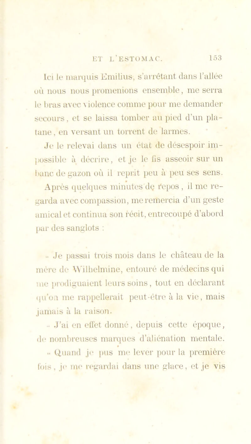Ici lt* marquis Emilius, s'arrêtant dans l’allée où nous nous promenions ensemble, me serra le bras avec \ iolence comme pour me demander secours, et se laissa tomber au pied d’un pla- tane, en versant un torrent de larmes. Je le relevai dans un état de désespoir im- possible à décrire, et je le lis asseoir sur un banc de gazon où il reprit peu à peu ses sens. Après quelques minutes dç l'epos , il me re- garda avec compassion, me remercia d’un geste amical et continua son récit, entrecoupé d’abord par des sanglots : Je passai trois mois dans le château de la mère do Wilhelmine, entouré de médecins qui me prodiguaient leurs soins, tout en déclarant qu’on me rappellerait peut-être à la vie, mais jamais à la raison. J’ai en effet donné, depuis cette époque, de nombreuses marques d’aliénation mentale. •• Quand je pus me lever pour la première fois, je me regardai dans une glace, et je vis