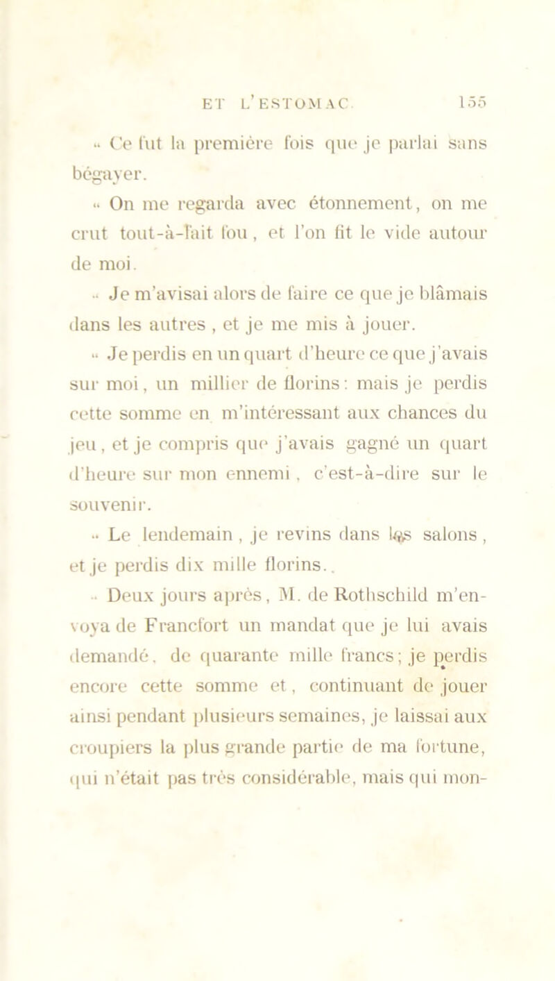 >• Ce fut la première fois que je parlai sans bégayer. •• On me regarda avec étonnement, on me crut tout-à-îait fou, et l’on fit le vide autour de moi. •• Je m’avisai alors de faire ce que je blâmais dans les autres , et je me mis à jouer. » Je perdis en un quart d’heure ce que j’avais sur moi, un millier de florins : mais je perdis cette somme en m’intéressant aux chances du jeu, et je compris que j’avais gagné un quart d’heure sur mon ennemi . c’est-à-dire sur le souvenir. •• Le lendemain , je revins dans Lqs salons , et je perdis dix nulle florins. Deux jours après, M. de Rothschild m’en- voya de Francfort un mandat que je lui avais demandé, de quarante mille francs; je perdis encore cette somme et, continuant de jouer ainsi pendant plusieurs semaines, je laissai aux croupiers la plus grande partie de ma fortune, qui n’était pas très considérable, mais qui mon-