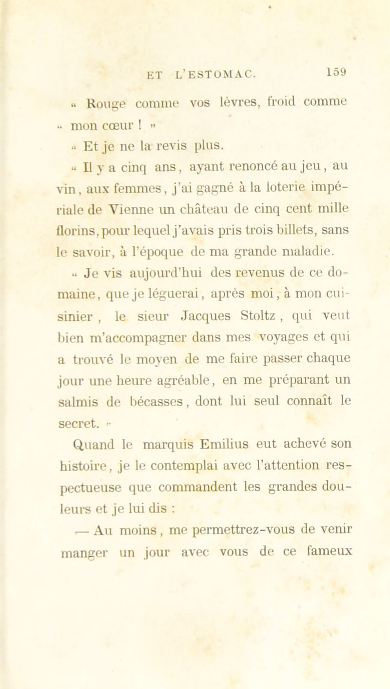 « Rouge comme vos lèvres, froid comme .. mon cœur ! » •• Et je ne la revis plus. « Il y a cinq ans, ayant renoncé au jeu , au vin, aux femmes, j’ai gagné à la loterie impé- riale de Vienne un château de cinq cent mille florins, pour lequel j’avais pris trois billets, sans le savoir, à l’époque de ma grande maladie. u Je vis aujourd’hui des revenus de ce do- maine, que je léguerai, après moi, à mon cui- sinier , le sieur Jacques Stoltz , qui veut Inen m’accompagner dans mes voyages et qui a trouvé le moyen de me faire passer chaque jour une heure agréable, en me préparant un salmis de bécasses, dont lui seul connaît le secret. >• Quand le marquis Emilius eut achevé son histoire, je le contemplai avec l’attention res- pectueuse que commandent les grandes dou- leurs et je lui dis : — Au moins , me permettrez-vous de venir manger un jour avec vous de ce fameux