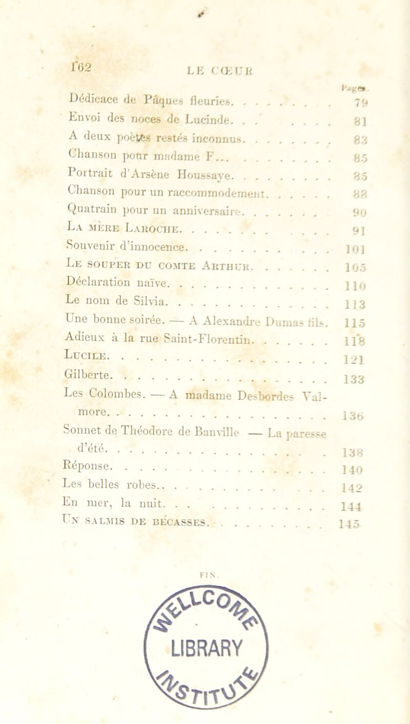 Dédicace de Pâques fleuries 79 Envoi des noces de Lucinde. . . .... S] A deux poètes restés inconnus 83 Chanson pour madame F 85 Portrait d'Arsène Houssaye 85 Chanson pour un raccommodement 88 Quatrain pour un anniversaire 90 La mère Laroche ... 91 Souvenir d innocence jqj Le souper du comte Arthur 105 Déclaration naïve ]ln Le nom de Silvia 113 Une bonne soirée. — A Alexandre Dumas fils. 11.5 Adieux à la rue Saint-Florentin 118 Lucile l'^l Gilbcrte j g g Les Colombes. — A madame Desbordes Val- more 13t> Sonnet de Théodore de Banville — La paresse d’été 138 Réponse Les belles robes.. . J40 En mer, la nuit 144 Un salmis de bécasses 145 FIN